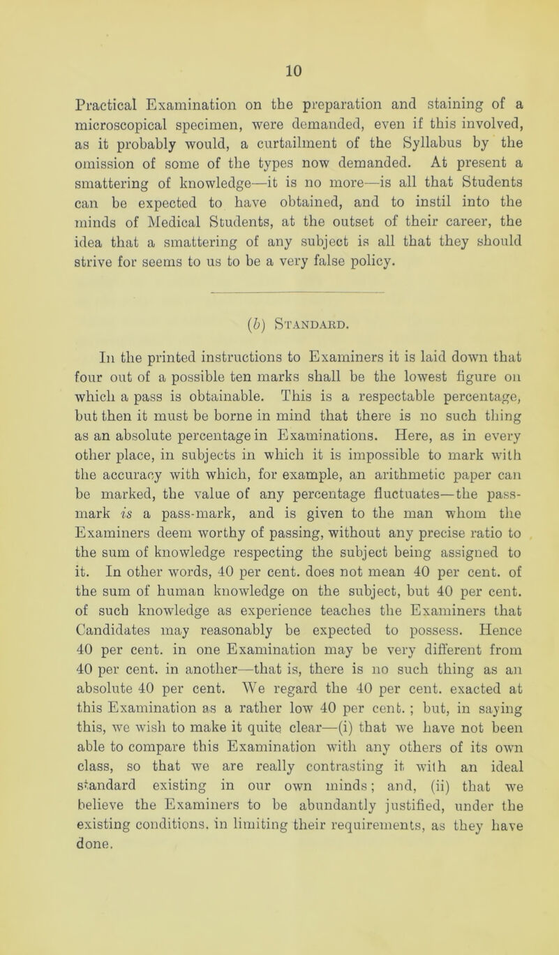 Practical Examination on the preparation and staining of a microscopical specimen, were demanded, even if this involved, as it probably would, a curtailment of the Syllabus by the omission of some of the types now demanded. At present a smattering of knowledge—it is no more—is all that Students can be expected to have obtained, and to instil into the minds of Medical Students, at the outset of their career, the idea that a smattering of any subject is all that they should strive for seems to us to be a very false policy. {b) Standaed. In the printed instructions to Examiners it is laid down that four out of a possible ten marks shall be the lowest figure on which a pass is obtainable. This is a respectable percentage, but then it must be borne in mind that there is no such thing as an absolute percentage in Examinations. Here, as in every other place, in subjects in which it is impossible to mark with the accuracy with which, for example, an arithmetic paper can be marked, the value of any percentage fluctuates—the pass- mark is a pass-mark, and is given to the man whom the Examiners deem worthy of passing, without any precise ratio to the sum of knowledge respecting the subject being assigned to it. In other words, 40 per cent, does not mean 40 per cent, of the sum of human knowledge on the subject, but 40 per cent, of such knowledge as experience teaches the Examiners that Candidates may reasonably be expected to possess. Hence 40 per cent, in one Examination may be very different from 40 per cent, in another—that is, there is no such thing as an absolute 40 per cent. We regard the 40 per cent, exacted at this Examination as a rather low 40 per cent. ; but, in saying this, we wish to make it quite clear—(i) that we have not been able to compare this Examination with any others of its own class, so that we are really contrasting it with an ideal standard existing in our own minds; and, (ii) that we believe the Examiners to be abundantly justified, under the existing conditions, in limiting their requirements, as they have done.