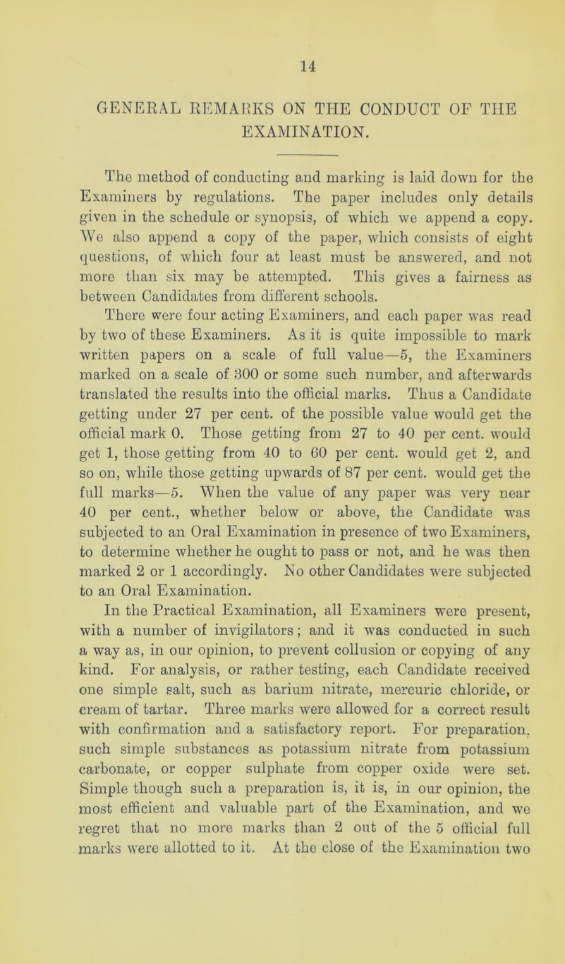 GENERAL REMARKS ON THE CONDUCT OF THE EXAMINATION. The method of conducting and marking is laid down for the Examiners by regulations. The paper includes only details given in the schedule or synopsis, of which we append a copy. We also append a copy of the paper, which consists of eight questions, of which four at least must be answered, and not more than six may be attempted. This gives a fairness as between Candidates from different schools. There were four acting Examiners, and each paper w^as read by two of these Examiners. As it is quite impossible to mark written papers on a scale of full value—5, the Examiners marked on a scale of 300 or some such number, and afterwards translated the results into the official marks. Thus a Candidate getting under 27 per cent, of the possible value would get the official mark 0. Those getting from 27 to 40 per cent, would get 1, those getting from 40 to 60 per cent, would get 2, and so on, while those getting upwards of 87 per cent, would get the full marks—5. When the value of any paper was very near 40 per cent., whether below or above, the Candidate was subjected to an Oral Examination in presence of two Examiners, to determine whether he ought to pass or not, and he w^as then marked 2 or 1 accordingly. No other Candidates W'ere subjected to an Oral Examination. In the Practical Examination, all Examiners were present, with a number of invigilators; and it was conducted in such a way as, in our opinion, to prevent collusion or copying of any kind. For analysis, or rather testing, each Candidate received one simple salt, such as barium nitrate, mercuric chloride, or cream of tartar. Three marks were allowed for a correct result with confirmation and a satisfactory report. For preparation, such simple substances as potassium nitrate from potassium carbonate, or copper sulphate from copper oxide were set. Simple though such a preparation is, it is, in our opinion, the most efficient and valuable part of the Examination, and we regret that no more marks than 2 out of the 5 official full marks were allotted to it. At the close of the Examination two