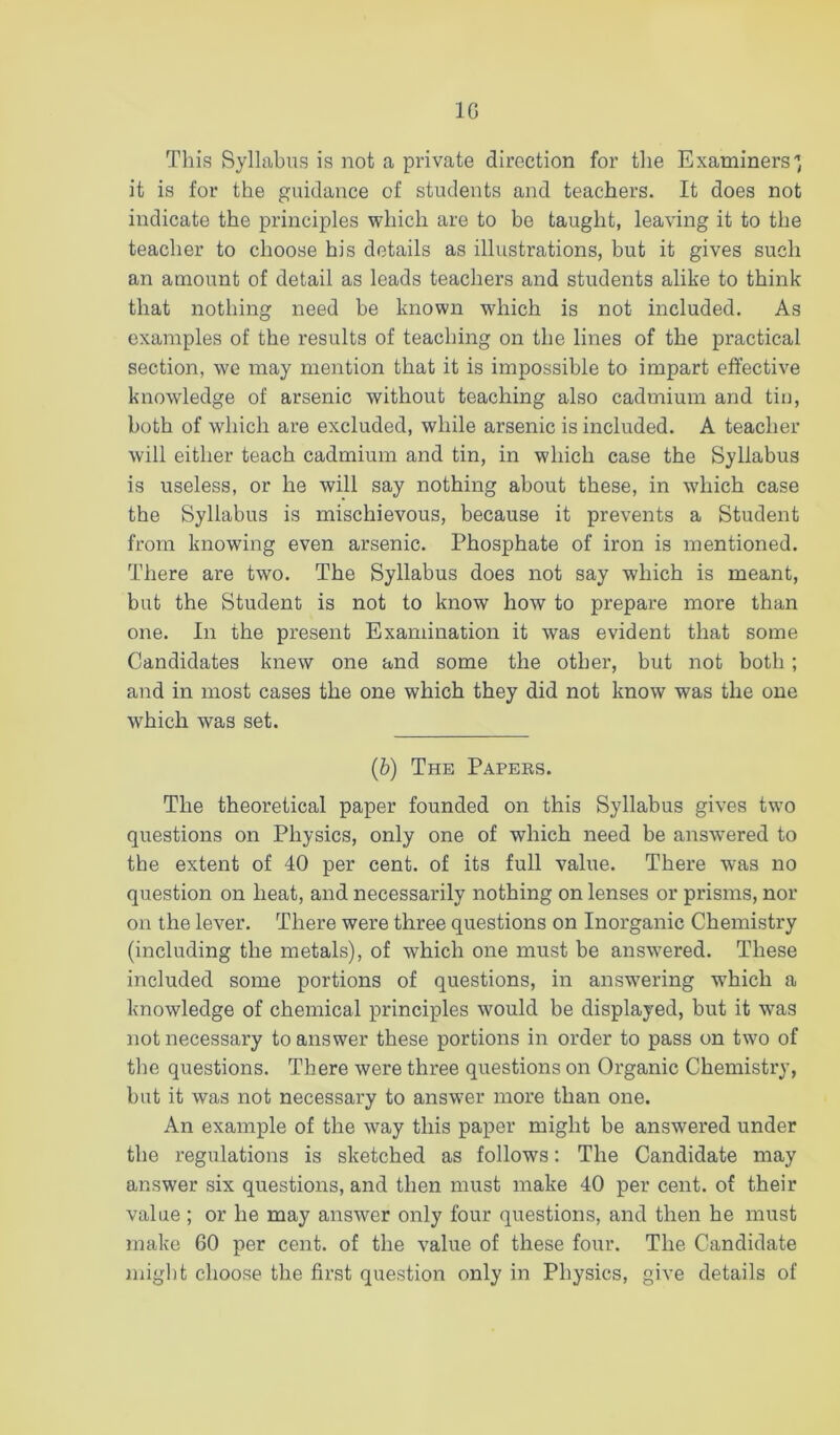 IG This Syllabus is not a private direction for the Examiners'’, it is for the guidance of students and teachers. It does not indicate the principles which are to be taught, leaving it to the teacher to choose his details as illustrations, but it gives such an amount of detail as leads teachers and students alike to think that nothing need be known which is not included. As examples of the results of teaching on the lines of the practical section, we may mention that it is impossible to impart effective knowledge of arsenic without teaching also cadmium and tin, both of wdiich are excluded, while arsenic is included. A teacher will either teach cadmium and tin, in which case the Syllabus is useless, or he will say nothing about these, in which case the Syllabus is mischievous, because it prevents a Student from knowing even arsenic. Phosphate of iron is mentioned. There are two. The Syllabus does not say which is meant, but the Student is not to know how to prepare more than one. In the present Examination it was evident that some Candidates knew one and some the other, but not both; and in most cases the one which they did not know was the one which was set. (b) The Papees. The theoretical paper founded on this Syllabus gives tw’o questions on Physics, only one of which need be answered to the extent of 40 per cent, of its full value. There was no question on heat, and necessarily nothing on lenses or prisms, nor on the lever. There were three questions on Inorganic Chemistry (including the metals), of which one must be answered. These included some portions of questions, in answering w’hich a knowledge of chemical principles would be displayed, but it was not necessary to answer these portions in order to pass on two of the questions. There were three questions on Organic Chemistry, but it was not necessary to answer more than one. An example of the way this paper might be answered under the regulations is sketched as follows: The Candidate may answer six questions, and then must make 40 per cent, of their value; or he may answer only four questions, and then he must make 60 per cent, of the value of these four. The Candidate might choose the first question only in Physics, give details of