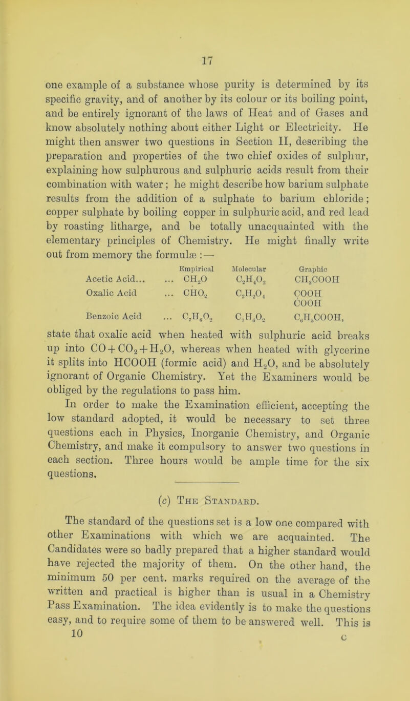 one example of a substance whose purity is determined by its specific gravity, and of another by its colour or its boiling point, and be entirely ignorant of the laws of Heat and of Gases and know absolutely nothing about either Light or Electricity. He might then answer two questions in Section II, describing the preparation and properties of the two chief oxides of sulphur, explaining how sulphurous and sulphuric acids result from their combination with water; he might describe how barium sulphate results from the addition of a sulphate to barium chloride; copper sulphate by boiling copper in sulphuric acid, and red lead by roasting litharge, and be totally unacquainted with the elementary principles of Chemistry. He might finally write out from memory the formulas: — Empirical Molecular Graphic Acetic Acid... ... CH.,0 C..H/), CII3COOII Oxalic Acid ... CHO, C.,H.,0, COOH COOH Benzoic Acid ... C,H,0., C,HA CJI.COOH, state that oxalic acid when heated with sulphuric acid breaks up into CO-|-CO2 + H2O, whereas when heated with glycerine it splits into HCOOH (formic acid) and H2O, and be absolutely ignorant of Organic Chemistry. Yet the Examiners would be obliged by the regulations to pass him. In order to make the Examination efficient, accepting the low standard adopted, it would be necessary to set three questions each in Physics, Inorganic Chemistry, and Organic Chemistry, and make it compulsory to answer two questions in each section. Three hours would be ample time for the six questions. (c) The Standard. The standard of the questions set is a low one compared with other Examinations with which w'e are acquainted. The Candidates were so badly prepared that a higher standard would have rejected the majority of them. On the other hand, the minimum 50 per cent, marks required on the average of the written and practical is higher than is usual in a Chemistry Pass Examination. The idea evidently is to make the questions easy, and to require some of them to be answ'ered w'ell. This is