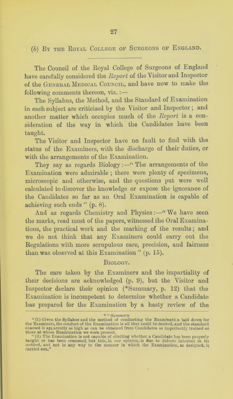 (b) By the Royal College op Surgeons of England. The Council of the Royal College of Surgeons of England have carefully considered the Report of the Visitor and Inspector of the General Medical Council, and have now to make the following comments thereon, viz.:— The Syllabus, the Method, and the Standard of Examination in each subject are criticised by the Visitor and Inspector ; and another matter which occupies much of the Report is a con- sideration of the way in which the Candidates have been taught. The Visitor and Inspector have no fault to find with the status of the Examiners, with the discharge of their duties, or with the arrangements of the Examination. They say as regards Biology:—“ The arrangements of the Examination were admirable ; there were plenty of specimens, microscopic and otherwise, and the questions put were well calculated to discover the knowledge or expose the ignorance of tlie Candidates so far as an Oral Examination is capable of achieving such ends ” (p. 8). And as regards Chemistry and Physics:—“We have seen the marks, read most of the papers, witnessed the Oral Examina- tions, the practical work and the marking of the results; and we do not think that any Examiners could carry out the Regulations with more scrupulous care, precision, and fairness than was observed at this Examination ” (p. 15). Biology. The care taken by the Examiners and the impartiality of their decisions are acknowledged (p. 9), but the Visitor and Inspector declare their opinion (*Summary, p. 12) that the Examination is incompetent to determine whether a Candidate has prepared for the Examination by a hasty review of the « “ Summary “ (i) Given the Syllabus and the method of conducting the Examinatltn laid down for the Examiners, the conduct of the Examination is all that could be desired, and the standard exacted is apparently as high as can be obtained from Candidates so imperlectly trained as those at whose Examination we were present. “(iil The Examination is not capable of eliciting whether a Candidate has been propierly taught or has been crammed, but this, in our opinion, is due to defects inherent in its method, and not in any way to the manner in which the Examination, as designed, i^ carried out.”