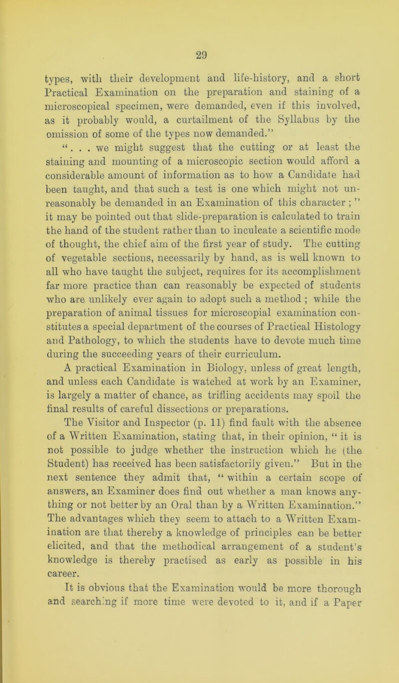 types, with their development and life-history, and a short Practical Examination on the preparation and staining of a microscopical specimen, were demanded, even if this involved, as it probably would, a curtailment of the Syllabus by the omission of some of the types now demanded.” “ . , . we might suggest that the cutting or at least the staining and mounting of a microscopic section would afford a considerable amount of information as to how a Candidate had been taught, and that such a test is one which might not un- reasonably be demanded in an Examination of this character ; ” it may be pointed out that slide-preparation is calculated to train the hand of the student rather than to inculcate a scientific mode of thought, the chief aim of the first year of study. The cutting of vegetable sections, necessarily by hand, as is well known to all who have taught the subject, requires for its accomplishment far more practice than can reasonably be expected of students who are unlikely ever again to adopt such a method ; while the preparation of animal tissues for microscopial examination con- stitutes a special department of the courses of Practical Histology and Pathology, to which the students have to devote much time during the succeeding years of their curriculum. A practical Examination in Biology, unless of great length, and unless each Candidate is watched at work by an Examiner, is largely a matter of chance, as trifling accidents may spoil the final results of careful dissections or preparations. The Visitor and Inspector (p. 11) find fault with the absence of a Written Examination, stating that, in their opinion, “ it is not possible to judge whether the instruction which he (the Student) has received has been satisfactorily given.” But in the next sentence they admit that, ” withiir a certain scope of answers, an Examiner does find out whether a man knows any- thing or not better by an Oral than by a Written Examination.” The advantages which they seem to attach to a Written Exam- ination are that thereby a knowledge of principles can be better elicited, and that the methodical arrangement of a student’s knowledge is thereby practised as early as possible in his career. It is obvious that the Examination would be more thorough and searching if more time were devoted to it, and if a Paper