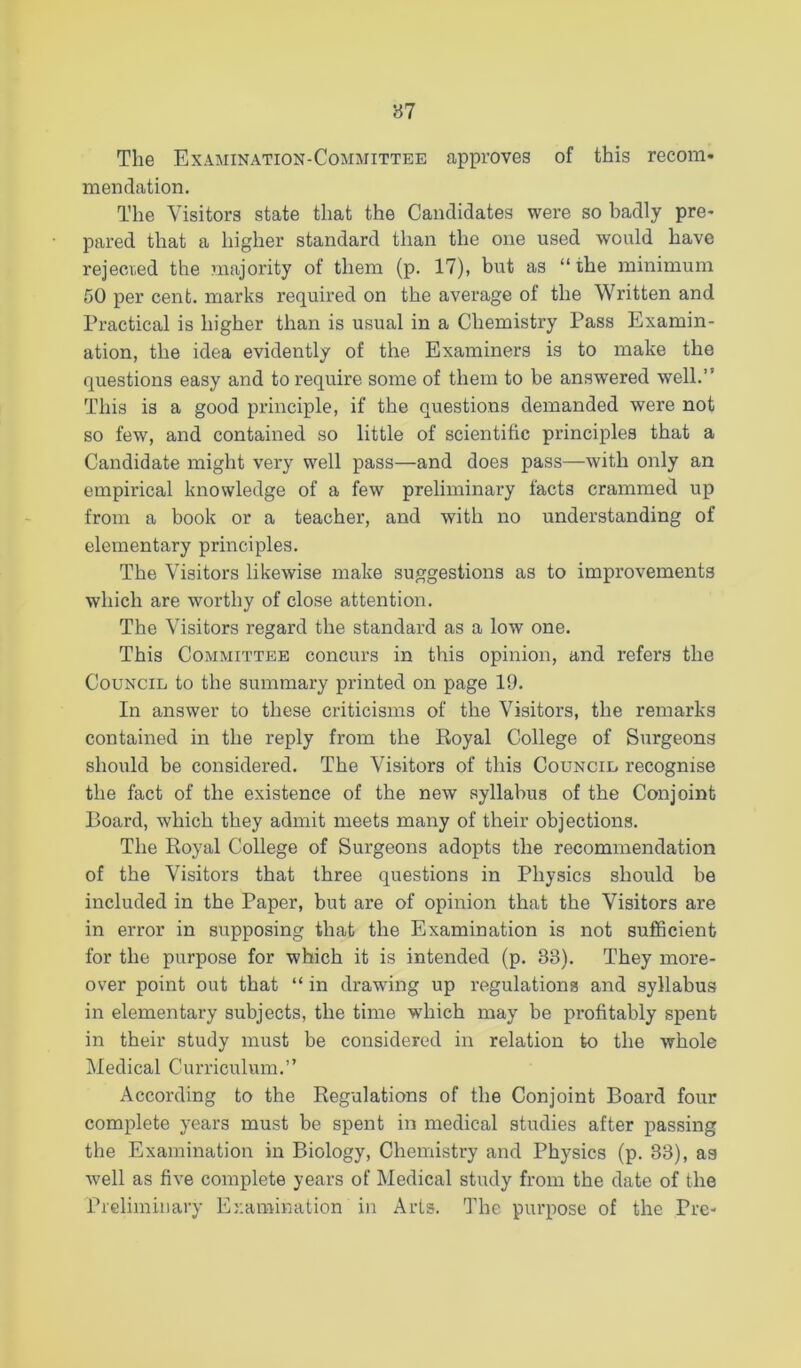 The Examination-Committee approves of this recom- mendation. The Visitors state that the Candidates were so badly pre- pared that a higher standard than the one used would have rejected the majority of them (p. 17), but as “the minimum 50 per cent, marks required on the average of the Written and Practical is higher than is usual in a Chemistry Pass Examin- ation, the idea evidently of the Examiners is to make the questions easy and to require some of them to be answered well.” This is a good principle, if the questions demanded were not so few, and contained so little of scientific principles that a Candidate might very well pass—and does pass—with only an empirical knowledge of a few preliminary facts crammed up from a book or a teacher, and with no understanding of elementary principles. The Visitors likewise make suggestions as to improvements which are worthy of close attention. The Visitors regard the standard as a low one. This Committee concurs in this opinion, and refers the Council to the summary printed on page 19. In answer to these criticisms of the Visitors, the remarks contained in the reply from the Royal College of Surgeons should be considered. The Visitors of this Council, recognise the fact of the existence of the new syllabus of the Conjoint Board, which they admit meets many of their objections. The Royal College of Surgeons adopts the recommendation of the Visitors that three questions in Physics should be included in the Paper, but are of opinion that the Visitors are in error in supposing that the Examination is not sufficient for the purpose for which it is intended (p. 33). They more- over point out that “ in drawing up regulations and syllabus in elementary subjects, the time which may be profitably spent in their study must be considered in relation to the whole Medical Curriculum.” According to the Regulations of the Conjoint Board four complete years must be spent in medical studies after passing the Examination in Biology, Chemistry and Physics (p. 33), as well as five complete years of Medical study from the date of the Pieliiniuary Examination in Arts. The purpose of the Pre-