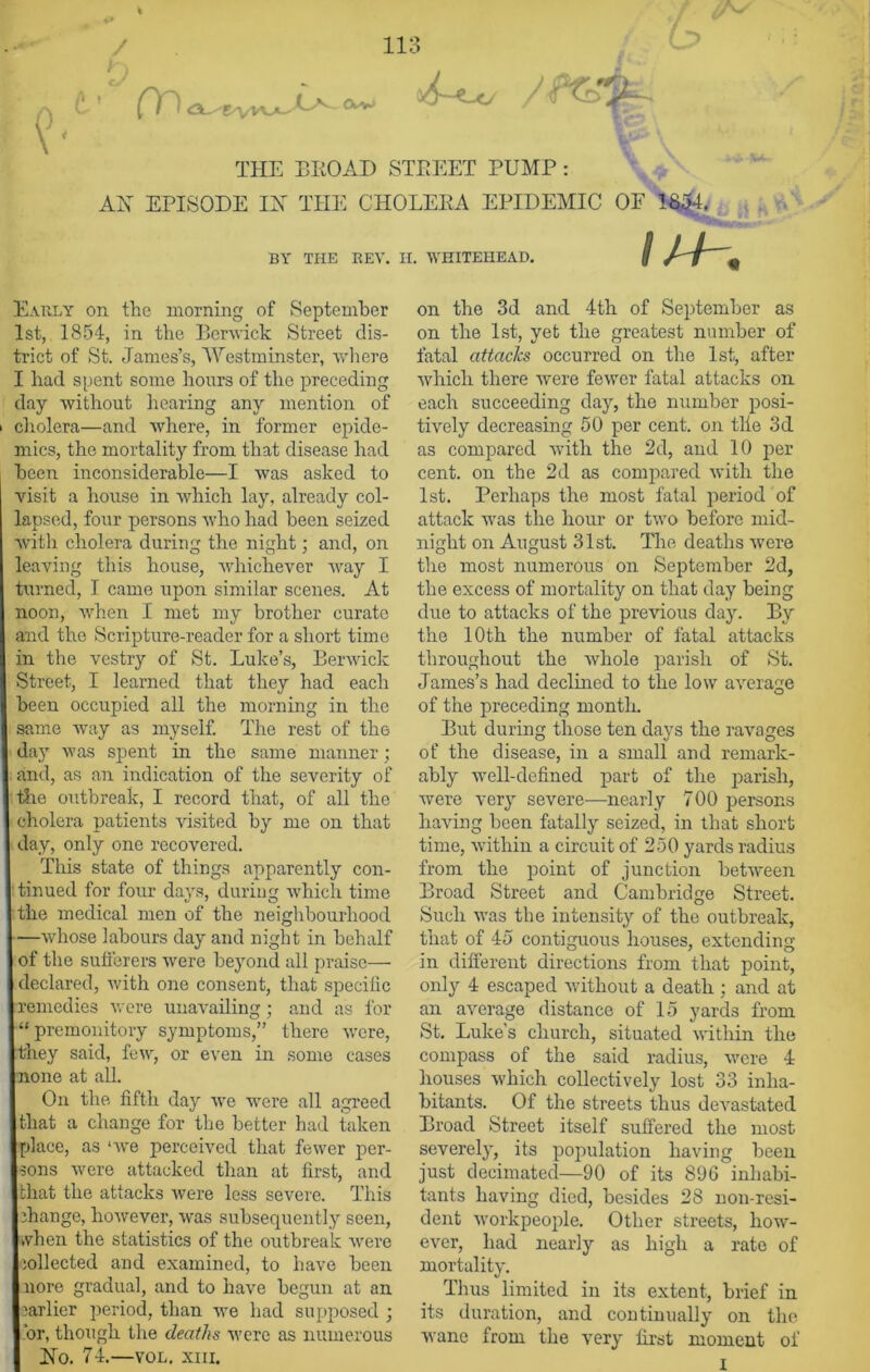 / p) 113 /• t Cn <Ci-'''E'Vvv-A-' 1/V (Vv /f&%. THE BROAD STREET PUMP : AH EPISODE IH THE CHOLERA EPIDEMIC OF 1$£L I1 /. BY THE REV. II. WHITEHEAD. Early on the morning of September 1st, 1854, in the Berwick Street dis- trict of St. James’s, AVestminster, where I had spent some hours of the preceding day without hearing any mention of cholera—and where, in former epide- mics, the mortality from that disease had been inconsiderable—I was asked to visit a house in which lay, already col- lapsed, four persons who had been seized with cholera during the night; and, on leaving this house, whichever way I ■ Aimed, I came upon similar scenes. At noon, when I met my brother curate and the Scripture-reader for a short time in the vestry of St. Luke’s, Berwick Street, I learned that they had each been occupied all the morning in the same way as myself. The rest of the day was spent in the same manner; and, as an indication of the severity of the outbreak, I record that, of all the cholera patients visited by me on that day, only one recovered. This state of things apparently con- tinued for four days, during which time the medical men of the neighbourhood —whose labours day and night in behalf of the sufferers were beyond all praise— declared, with one consent, that specific remedies were unavailing; and as for “premonitory symptoms,” there were, they said, few, or even in some cases none at all. On the fifth day we were all agreed that a change for the better had taken place, as ‘we perceived that fewer per- sons were attacked than at first, and that the attacks were less severe. This change, however, was subsequently seen, vhen the statistics of the outbreak were collected and examined, to have been nore gradual, and to have begun at an earlier period, than we had supposed ; or, though the deaths were as numerous Ho. 74.—vol. xm. on the 3d and 4th of September as on the 1st, yet the greatest number of fatal attacks occurred on the 1st, after which there were fewer fatal attacks on each succeeding day, the number posi- tively decreasing 50 per cent, on the 3d as compared with the 2d, and 10 per cent, on the 2d as compared with the 1st. Perhaps the most fatal period of attack was the hour or two before mid- night on August 31st. The deaths were the most numerous on September 2d, the excess of mortality on that day being due to attacks of the previous day. By the 10th the number of fatal attacks throughout the whole parish of St. James’s had declined to the low average of the preceding month. But during those ten days the ravages of the disease, in a small and remark- ably well-defined part of the parish, were very severe—nearly 700 persons having been fatally seized, in that short time, within a circuit of 250 yards radius from the point of junction between Broad Street and Cambridge Street. Such was the intensity of the outbreak, that of 45 contiguous houses, extending in different directions from that point, only 4 escaped without a death : and at an average distance of 15 yards from St. Luke’s church, situated within the compass of the said radius, were 4 houses which collectively lost 33 inha- bitants. Of the streets thus devastated Broad Street itself suffered the most severely, its population having been just decimated—90 of its 896 inhabi- tants having died, besides 28 non-resi- dent workpeople. Other streets, how- ever, had nearly as high a rate of mortality. Thus limited in its extent, brief in its duration, and continually on the wane from the very first moment of