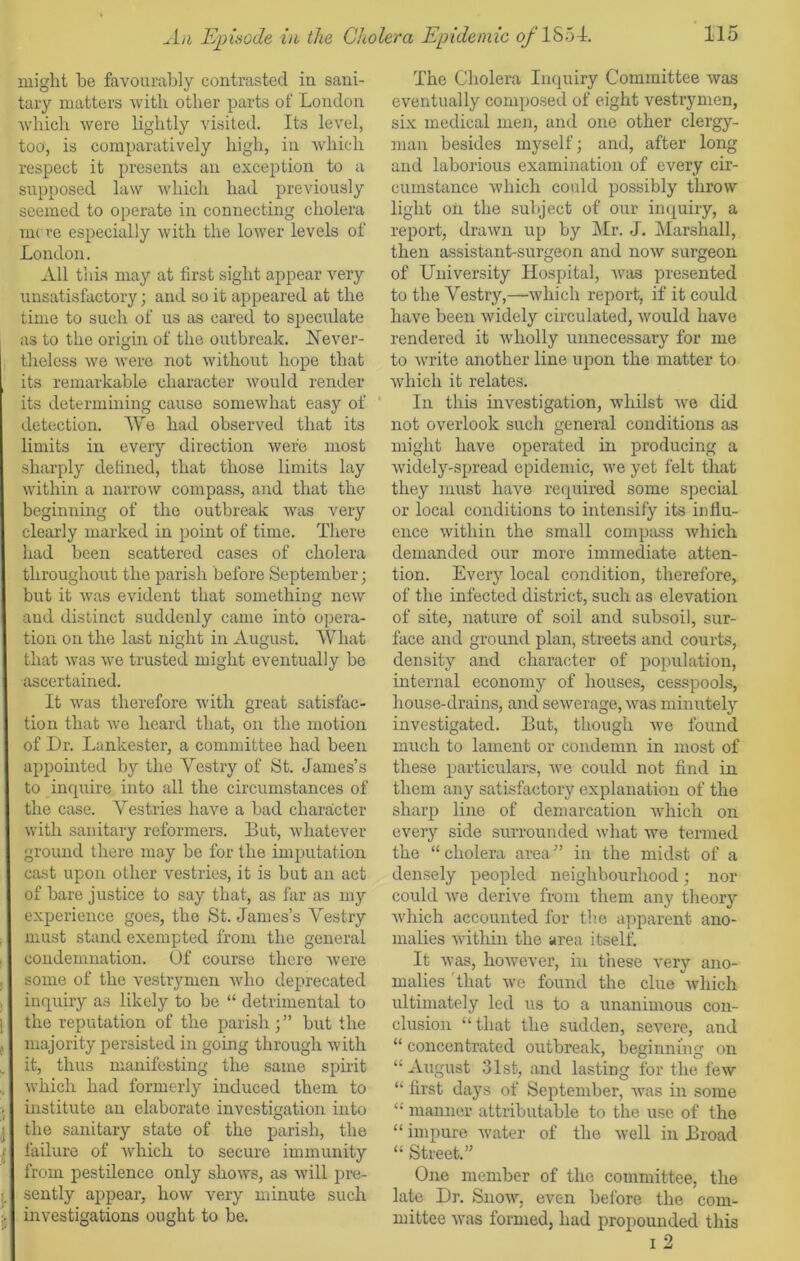 might he favourably contrasted in sani- tary matters with other parts of London which were lightly visited. Its level, too, is comparatively high, in which respect it presents an exception to a supposed law which had previously seemed to operate in connecting cholera mere especially with the lower levels of London. All this may at first sight appear very unsatisfactory ; and so it appeared at the time to such of us as cared to speculate as to the origin of the outbreak. Never- theless we were not without hope that its remarkable character would render its determining cause somewhat easy of detection. We had observed that its limits in every direction were most sharply defined, that those limits lay within a narrow compass, and that the beginning of the outbreak was very clearly marked in point of time. There had been scattered cases of cholera throughout the parish before September; but it was evident that something new and distinct suddenly came into opera- tion on the last night in August. What that was we trusted might eventually be ascertained. It was therefore with great satisfac- tion that we heard that, on the motion of Dr. Lankester, a committee had been appointed by the Vestry of St. James’s to inquire into all the circumstances of the case. Vestries have a bad character with sanitary reformers. But, whatever ground there may be for the imputation cast upon other vestries, it is but an act of bare justice to say that, as far as my experience goes, the St. James’s Vestry must stand exempted from the general condemnation. Of course there were some of the vestrymen who deprecated inquiry as likely to be “ detrimental to the reputation of the parish ; ” but the majority persisted in going through with it, thus manifesting the same spirit which had formerly induced them to institute an elaborate investigation into the sanitary state of the parish, the failure of which to secure immunity from pestilence only shows, as will pre- sently appear, how very minute such investigations ought to be. The Cholera Inquiry Committee was eventually composed of eight vestrymen, six medical men, and one other clergy- man besides myself; and, after long and laborious examination of every cir- cumstance which could possibly throw light oil the subject of our inquiry, a report, drawn up by Mr. J. Marshall, then assistant-surgeon and now surgeon of University Hospital, was presented to the Vestry,—which report, if it could have been widely circulated, would have rendered it wholly unnecessary for me to write another line upon the matter to which it relates. In this investigation, whilst we did not overlook such general conditions as might have operated in producing a widely-spread epidemic, we yet felt that they must have required some special or local conditions to intensify its influ- ence within the small compass which demanded our more immediate atten- tion. Every local condition, therefore, of the infected district, such as elevation of site, nature of soil and subsoil, sur- face and ground plan, streets and courts, density and character of population, internal economy of houses, cesspools, house-drains, and sewerage, was minutely investigated. But, though we found much to lament or condemn in most of these particulars, we could not find in them any satisfactory explanation of the sharp line of demarcation which on every side surrounded what we termed the “cholera area” in the midst of a densely peopled neighbourhood; nor could Ave derive from them any theory which accounted for the apparent ano- malies within the area itself. It ay as, hoAvever, in these very ano- malies that Ave found the clue which ultimately led us to a unanimous con- clusion “ that the sudden, seA'ere, and “ concentrated outbreak, beginning on “August 31st, and lasting for the feAV “ first days of September, AAras in some “ manner attributable to the use of the “ impure water of the Avell in Broad “ Street.” One member of the committee, the late Dr. Suoav, even before the com- mittee was formed, had propounded this i 2