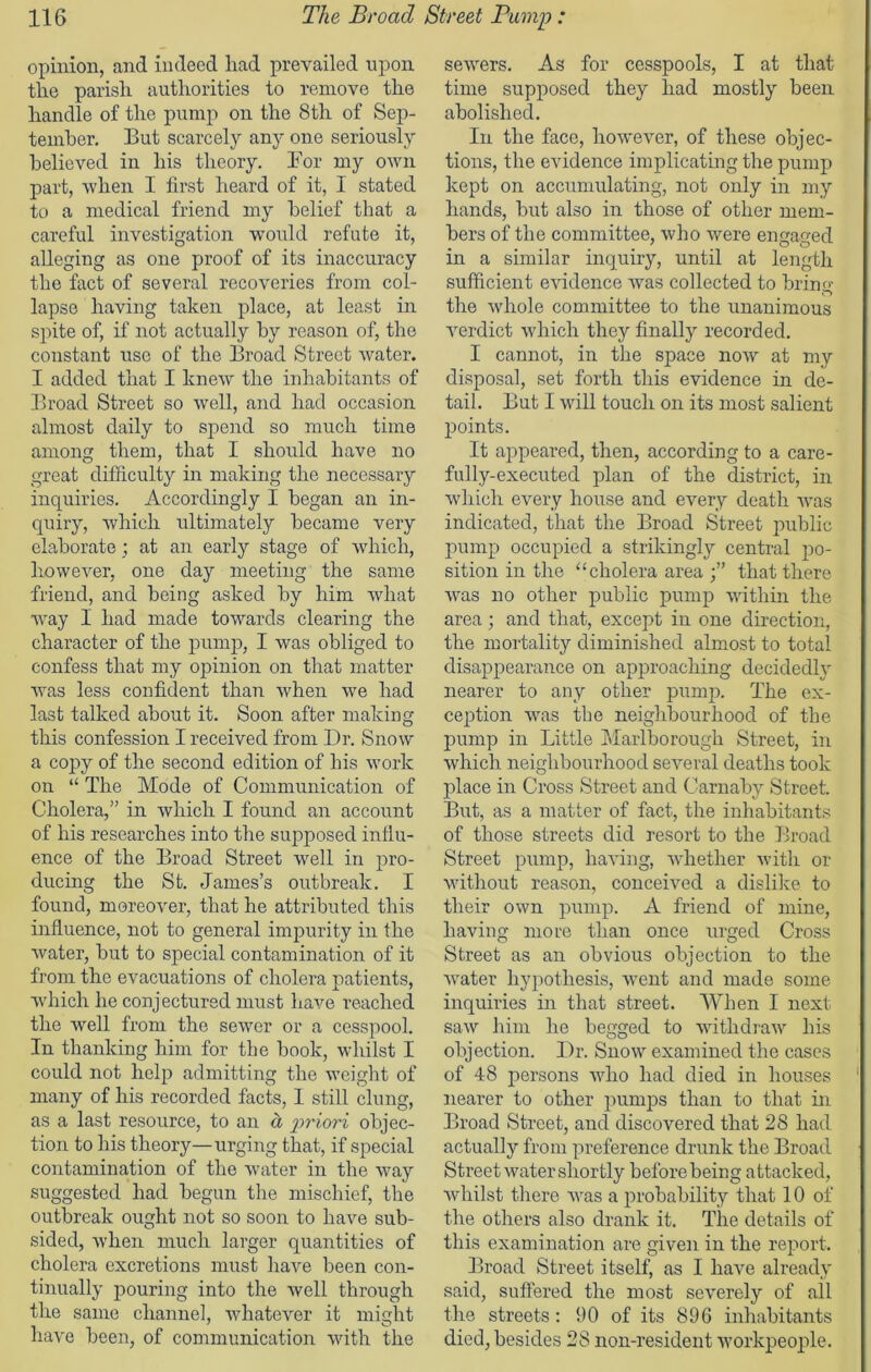 opinion, and indeed had prevailed upon the parish authorities to remove the handle of the pump on the 8th of Sep- tember. But scarcely any one seriously believed in his theory. Bor my own part, when I first heard of it, I stated to a medical friend my belief that a careful investigation would refute it, alleging as one proof of its inaccuracy the fact of several recoveries from col- lapse having taken place, at least in spite of, if not actually by reason of, the constant use of the Broad Street Avater. I added that I kneAv the inhabitants of Broad Street so well, and had occasion almost daily to spend so much time among them, that I should have no great difficulty in making the necessary inquiries. Accordingly I began an in- quiry, which ultimately became very elaborate; at an early stage of which, however, one day meeting the same friend, and being asked by him Avhat Avay I had made towards clearing the character of the pump, I was obliged to confess that my opinion on that matter was less confident than Avhen we had last talked about it. Soon after making this confession I received from Dr. Snow a copy of the second edition of his work on “ The Mode of Communication of Cholera,” in which I found an account of his researches into the supposed influ- ence of the Broad Street well in pro- ducing the St. James’s outbreak. I found, moreoA'er, that he attributed this influence, not to general impurity in the Avater, but to special contamination of it from the evacuations of cholera patients, which he conjectured must have reached the well from the sewer or a cesspool. In thanking him for the book, whilst I could not help admitting the weight of many of his recorded facts, I still clung, as a last resource, to an a priori objec- tion to his theory—urging that, if special contamination of the water in the Avay suggested had begun the mischief, the outbreak ought not so soon to have sub- sided, Avhen much larger quantities of cholera excretions must have been con- tinually pouring into the Avell through the same channel, whatever it might have been, of communication Avith the seA\rers. As for cesspools, I at that time supposed they had mostly been abolished. In the face, hoAvever, of these objec- tions, the evidence implicating the pump kept on accumulating, not only in my hands, but also in those of other mem- bers of the committee, who were engaged in a similar inquiry, until at length sufficient evidence Avas collected to bring the Avhole committee to the unanimous verdict which they finally recorded. I cannot, in the space hoav at my disposal, set forth this evidence in de- tail. But I Avill touch on its most salient points. It appeared, then, according to a care- fully-executed plan of the district, in which every house and every death Avas indicated, that the Broad Street public pump occupied a strikingly central po- sition in the “ cholera area that there Avas no other public pump within the area; and that, except in one direction, the mortality diminished almost to total disappearance on approaching decidedly nearer to any other pump. The ex- ception Avas the neighbourhood of the pump in Little Marlborough Street, in which neighbourhood several deaths took place in Cross Street and Carnaby Street. But, as a matter of fact, the inhabitants of those streets did resort to the Broad Street pump, havflng, Avhether Avith or without reason, conceived a dislike to their OAvn pump. A friend of mine, having more than once urged Cross Street as an obvious objection to the Avater hypothesis, Avent and made some inquiries in that street. When I next sa-AV him he begged to Avithdraw his objection. Dr. Snow examined the cases of 48 persons Avho had died in houses nearer to other pumps than to that hi Broad Street, and discovered that 28 had actually from preference drunk the Broad Street water shortly before being attacked, whilst there Avas a probability that 10 of the others also drank it. The details of this examination are given in the report. Broad Street itself, as I have already said, suffered the most severely of all the streets: 90 of its 896 inhabitants died, besides 28 non-resident workpeople.