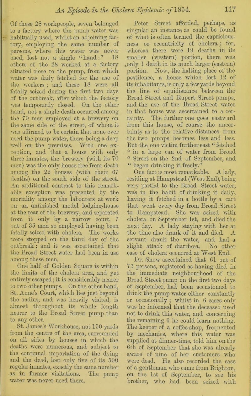 Of these 28 workpeople, seven belonged to a factory where the pump water was ; habitually used, whilst an adjoining fac- tory, employing the same number of persons, where this water was never used, lost not a single “hand:” 18 others of the 28 worked at a factory situated close to the pump, from which water was daily fetched for the use of the workers; and these 18 were all fatally seized during the first two days of the outbreak, after which the factory was temporarily closed. On the other hand, not a single death occurred among i the 70 men employed at a brewery on the same side of the street, of whom it was affirmed to be certain that none ever used the pump water, there being a deep well on the premises. With one ex- ception, and that a house with only three inmates, the brewery (with its 70 men) was the only house free from death among the 22 houses (with their G7 deaths) on the south side of the street. An additional contrast to this remark- able exception was presented by the mortality among the labourers at work on an unfinished model lodging-house at the rear of the brewery, and separated from it only by a narrow court, 7 out of 35 men so employed having been fatally seized with cholera. The works were stopped on the third day of the outbreak; and it was ascertained that the Broad Street water had been in use among these men. One half of Golden Square is within the limits of the cholera area, and yet entirely escaped; it is considerably nearer to two other pumps. On the other hand, St. Anne’s Court, which lies just beyond the radius, and was heavily visited, is almost throughout its -whole length nearer to the Broad Street pump than to any other. St. James’s Workhouse, not 150 yards from the centre of the area, surrounded on all sides by houses in which the deaths were numerous, and subject to the continual importation of the dying and the dead, lost only five of its 500 regular inmates, exactly the same number as in former visitations. The pump water was never used there. Peter Street afforded, perhaps, as singular an instance as could be found of what is often termed the capricious- ness or eccentricity of cholera; for, ■whereas there were 19 deaths in its smaller (western) portion, there was ,only 1 death in its much larger (eastern) portion. How, the halting place of the pestilence, a house which lost 12 of its inhabitants, is only a few yards beyond the line of equidistance between the Broad Street and Rupert Street pumps, and the use of the Broad Street water in that house was ascertained to a cer- tainty. The further one goes eastward from this house, of course the uncer- tainty as to the relative distances from the two pumps becomes less and less. But the one victim further east “ fetched “ in a large can of water from Broad “ Street on the 2nd of September, and “ began drinking it freely.” One fact is most remarkable. A lady, residing at Hampstead (West End), being very partial to the Broad Street water, was in the habit of drinking it daily, having it fetched in a bottle by a cart that went every clay from Broad Street to Hampstead. She was seized with cholera on September 1st, and died the next day. A lady staying with her at the time also drank of it and died. A servant drank the water, and had a slight attack of diarrhoea. Ho other case of cholera occurred at West End. Dr. Snow ascertained that 61 out of 73 persons, registered as having died in the immediate neighbourhood of the Broad Street pump on the first two days of September, had been accustomed to drink the pump water either constants or occasionally ; whilst in 6 cases only was he informed that the deceased used not to drink this water, and concerning the remaining G he could learn nothing. The keeper of a coffee-shop, frequented by mechanics, ■where this water was supplied at dinner-time, told him on the 6th of September that she was already aware of nine of her customers who were dead. He also recorded the case of a gentleman who came from Brighton, on the 1st of September, to see his brother, who had been seized with