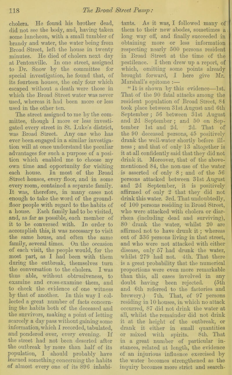 cholera. He found his brother dead, did not see the body, and, having taken some luncheon, with a small tumbler of brandy and water, the water being from Broad Street, left the house in twenty minutes. He died of cholera next day at Pentonville. In one street, assigned to Dr. Snow by the committee for special investigation, he found that, of its fourteen houses, the only four which escaped without a death were those in which the Broad Street water was never used, whereas it had been more or less used in the other ten. The street assigned to me by the com- mittee, though I more or less investi- gated every street in St. Luke’s district, was Broad Street. Any one who has ever been engaged in a similar investiga- tion will at once understand the peculiar advantages for such a purpose of a posi- tion which enabled me to choose my own time and opportunity for visiting each house. In most of the Broad Street houses, every floor, and in some every room, contained a separate family. It was, therefore, in many cases not enough to take the word of the ground- floor people with regard to the habits of a house. Each family had to be visited, and, as far as possible, each member of it to be conversed with. In order to accomplish this, it was necessary to visit the same house, and often the same family, several times. On the occasion of each visit, the people would, for the most part, as I had been with them during the outbreak, themselves turn the conversation to the cholera. I was thus able, without obtrusiveness, to examine and cross-examine them, and to check the evidence of one witness by that of another. In this way I col- lected a great number of facts concern- ing the habits both of the deceased and the survivors, making a point of letting scarcely a day pass without gaining some information, which I recorded, tabulated, and pondered over, every evening. If the street had not been deserted after the outbreak by more than half of its population, I should probably have learned something concerning the habits of almost every one of its 89 G inhabi- tants. As it was, I followed many of them to their new abodes, sometimes a long way off, and finally succeeded in obtaining more or less information respecting nearly 500 persons resident in Broad Street at the time of the pestilence. I then drew up a report, of which, omitting some points already brought forward, I here give Mr. Marshall’s epitome :— “ It is shown by this evidence—1st. That of the 90 fatal attacks among the resident population of Broad Street, 84 took place between 31st August and 6th September; 56 between 31st August and 2d September ; and 50 on Sep- tember 1st and 2d. 2d. That of the 90 deceased persons, 45 positively drank the well-water shortly before ill- ness ; and that of only 13 altogether is it at all confidently said that they did not drink it. Moreover, that of the above- mentioned 84, the non-use of the water is asserted of only 8 ; and of the 56 persons attacked between 31st August and 2d September, it is positively affirmed of only 2 that they did not drink this water. 3rd. That undoubtedly, of 100 persons residing in Broad Street, who were attacked with cholera or diar- rhoea (including dead and surviving), 80 drank the water, whilst 20 are affirmed not to have drunk it; whereas out of 336 persons living in that street, and who were not attacked with either disease, only 57 had drunk the water, whilst 279 had not. 4th. That there is a great probability that the numerical proportions were even more remarkable than this, all cases involved in any doubt having been rejected. (5th and 6 th referred to the factories and brewery.) 7th. That, of 97 persons residing in 10 houses, in which no attack occurred, 87 did not drink the water at all, whilst the remainder did not drink it at the height of the outbreak, or drank it either in small quantities or mixed with spirits. 8th. That in a great number of particular in- stances, related at length, the evidence of an injurious influence exercised by the water becomes strengthened as the inquiry becomes more strict and search-