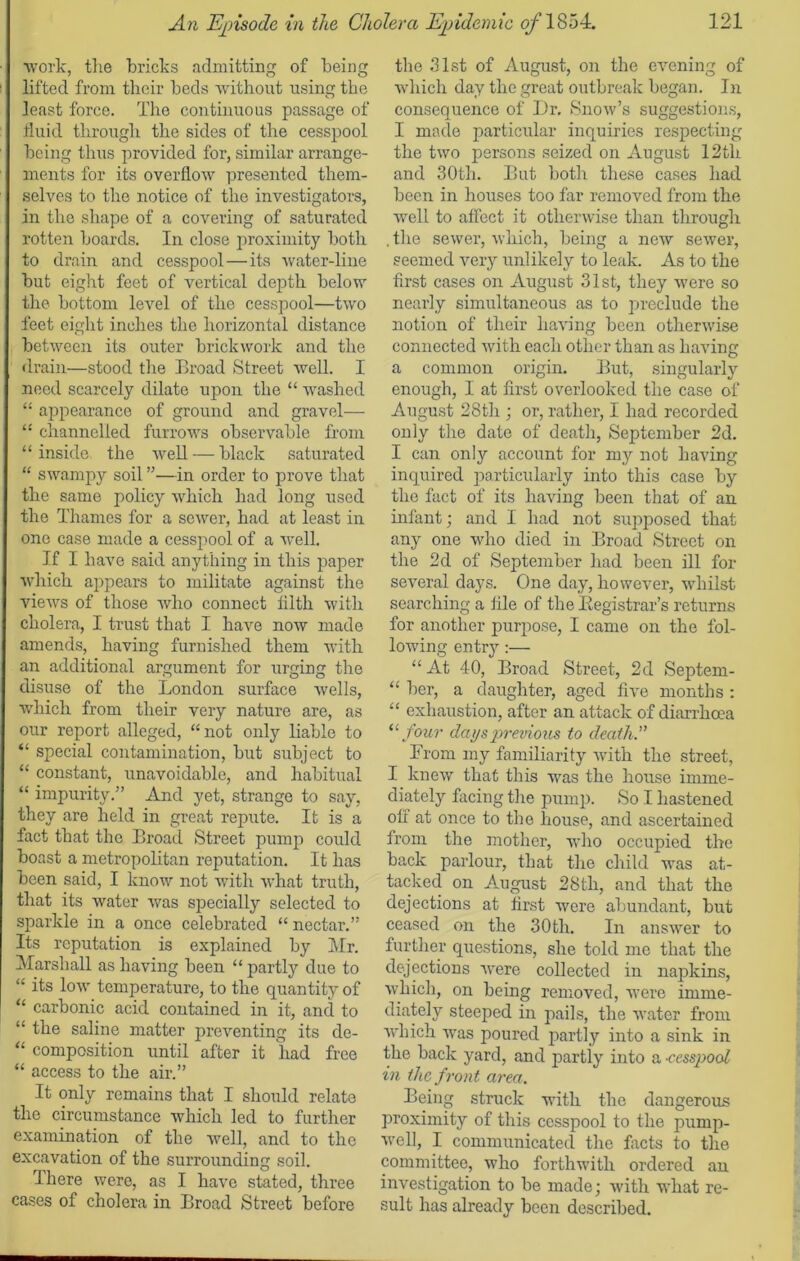 work, the bricks admitting of being lifted from their beds without using the least force. The continuous passage of fluid through the sides of the cesspool being thus provided for, similar arrange- ments for its overflow presented them- selves to the notice of the investigators, in the shape of a covering of saturated rotten boards. In close proximity both to drain and cesspool—its water-line but eight feet of vertical depth below the bottom level of the cesspool—two feet eight inches the horizontal distance between its outer brickwork and the drain—stood the Broad Street well. I need scarcely dilate upon the “ washed “ appearance of ground and gravel-—- “ channelled furrows observable from “inside the well — black saturated “ swampy soil ”—in order to prove that the same policy which had long used the Thames for a sewer, had at least in one case made a cesspool of a well. If I have said anything in this paper which appears to militate against the views of those who connect filth with cholera, I trust that I have now made amends, having furnished them with an additional argument for urging the disuse of the London surface wells, which from their very nature are, as our report alleged, “not only liable to “ special contamination, but subject to “ constant, unavoidable, and habitual “ impurity.” And yet, strange to say, they are held in great repute. It is a fact that the Broad Street pump could boast a metropolitan reputation. It has been said, I know not with what truth, that its water was specially selected to sparkle in a once celebrated “ nectar.” Its reputation is explained by Mr. Marshall as having been “ partly due to “ its low temperature, to the quantity of “ carbonic acid contained in it, and to “ the saline matter preventing its de- “ composition until after it had free “ access to the air.” It only remains that I should relate the circumstance which led to further examination of the well, and to the excavation of the surrounding soil. There were, as I have stated, three cases of cholera in Broad Street before the 31st of August, on the evening of which day the great outbreak began. In consequence of Dr. Snow’s suggestions, I made particular inquiries respecting the two persons seized on August 12th and 30th. But both these cases had been in houses too far removed from the well to affect it otherwise than through .the sewer, which, being a new sewer, seemed very unlikely to leak. As to the first cases on August 31st, they were so nearly simultaneous as to preclude the notion of their having been otherwise connected with each other than as having a common origin. But, singularly enough, I at first overlooked the case of August 28th ; or, rather, I had recorded only the date of death, September 2d. I can only account for my not having inquired particularly into this case by the fact of its having been that of an infant; and I had not supposed that any one who died in Broad Street on the 2d of September had been ill for several days. One day, however, whilst searching a file of the ^Registrar's returns for another purpose, I came on the fol- lowing entry :— “ At 40, Broad Street, 2d Septem- “ her, a daughter, aged five months : “ exhaustion, after an attack of diarrhoea “four days previous to death.” From my familiarity with the street, I knew that this was the house imme- diately facing the pump. So I hastened off at once to the house, and ascertained from the mother, who occupied the back parlour, that the child was at- tacked on August 28th, and that the dejections at first were abundant, but ceased on the 30th. In answer to further questions, she told me that the dejections were collected in napkins, which, on being removed, were imme- diately steeped in pails, the water from which was poured partly into a sink in the back yard, and partly into a -cesspool, in the front area. Being struck with the dangerous proximity of this cesspool to the pump- well, I communicated the facts to the committee, who forthwith ordered an investigation to be made; with what re- sult has already been described.