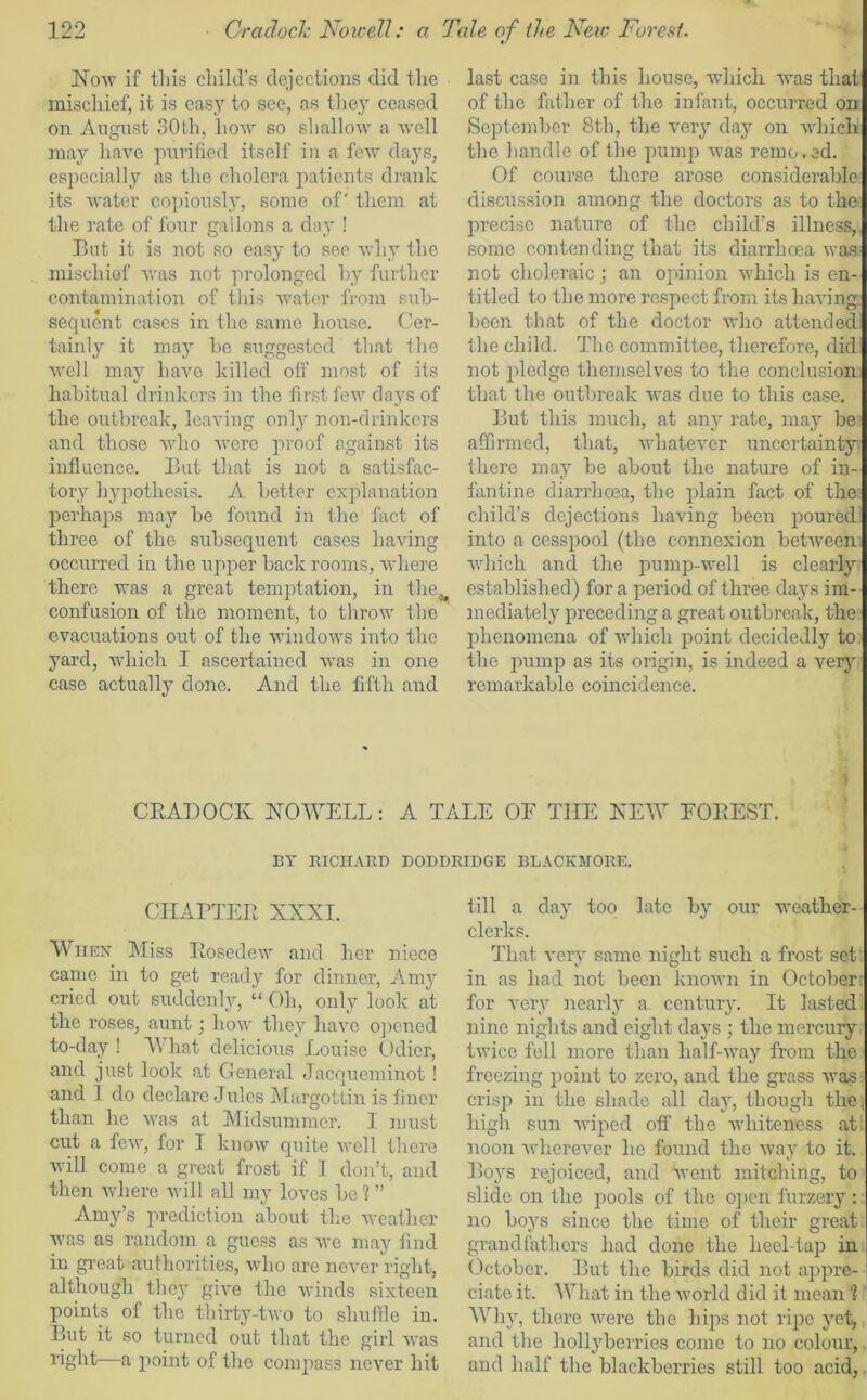 Now if tliis child’s dejections did the mischief, it is easy to see, as they ceased on August 30th, how so shallow a well may have purified itself in a few days, especially as the cholera patients drank its water copiously, some of' them at the rate of four gallons a day ! Hut it is not so easy to see why the mischief was not prolonged by further contamination of this water from sub- sequent cases in the same house. Cer- tainly it may be suggested that the well may have killed off most of its habitual drinkers in the first few days of the outbreak, leaving only non-drinkers and those who were proof against its influence. But that is not a satisfac- tory hypothesis. A better explanation perhaps may be found in the fact of three of the subsequent cases having occurred in the upper back rooms, where there was a great temptation, in the. confusion of the moment, to throw the evacuations out of the windows into the yard, which I ascertained was in one case actual 1}' done. And the fifth and last case in this house, which was that of the father of the infant, occurred on September 8th, the very day on which the handle of the pump Avas remo.ed. Of course there arose considerable discussion among the doctors as to the precise nature of the child’s illness, some contending that its diarrhoea was not choleraic; an opinion which is en- titled to the more respect from its liaA'ing been that of the doctor who attended tl le chi Id. The commi ttee, therefore, did not pledge themselves to the conclusion that the outbreak Avas due to this case. But this much, at any rate, may be affirmed, that, AvhateArer uncertainty there may be about the nature of in- fantine diarrhoea, the plain fact of the child’s dejections liaA'ing been poured into a cesspool (the connexion betAveen Aldrich and the pump-well is clearly established) for a period of three days im- mediately preceding a great outbreak, the phenomena of which point decidedly to the pump as its origin, is indeed a very remarkable coincidence. CRADOCK NOWELL: A TALE OF THE NEW FOREST. BY BICHARD DODDRIDGE BLACKMORE. CHAPTER XNXI. When Miss Rosedew and her niece came in to get ready for dinner, Amy cried out suddenly, “ Oh, only look at the roses, aunt; how they ha\m opened to-day ! What delicious Louise Odier, and just look at General Jacqueminot! and I do declare Jules Margottin is finer than he was at Midsummer. I must cut a feAAr, for I know quite Avell there Avill come a great frost if 1 don’t, and then where will all my loves be 1 ” Amy’s prediction about the weather Avas as random a guess as Ave may find in great authorities, who are never right, although they give the Avinds sixteen points of the thirty-tivo to shuffle in. But it so turned out that the girl Avas light—a point of the compass never hit till a day too late by our weather- clerks. That very same night such a frost set v O in as had not been knoAvn in October for very nearly a. century. It lasted nine nights and eight days • the mercury twice fell more than lialf-Avay from the freezing point to zero, and the grass Avas crisp in the shade all day, though the, high sun Aviped off the Avliiteness at noon Avherever he found the Avay to it. Boys rejoiced, and Avent mitching, to slide on the pools of the open furzery: no boys since the time of their great grandfathers had done the heel-tap in October. But the birds did not appre- ciate it. What in the world did it mean 1 Why, there were the hips not ripe yet, and the hollyberries come to no colour, and half the blackberries still too acid,