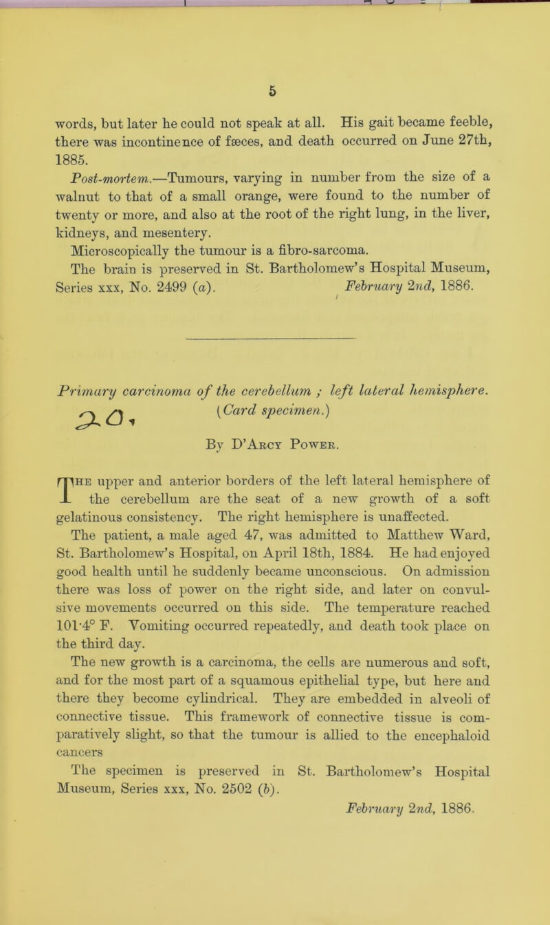 5 words, but later he could not speak at all. His gait became feeble, there was incontinence of faeces, and death occurred on June 27th, Post-mortem..—Tumours, varying in number from the size of a walnut to that of a small orange, were found to the number of twenty or more, and also at the root of the light lung, in the liver, kidneys, and mesentery. Microscopically the tumour is a fibro-sarcoma. The brain is preserved in St. Bartholomew’s Hospital Museum, Series xxx, No. 2499 (a). February 2nd, 1886. Primary carcinoma of the cerebelhim ; left lateral hemisphere. (Card specimen.) he upper and anterior borders of the left lateral hemisphere of the cerebellum are the seat of a new growth of a soft gelatinous consistency. The right hemisphere is unaffected. The patient, a male aged 47, was admitted to Matthew Ward, St. Bartholomew’s Hospital, on April 18th, 1884. He had enjoyed good health until he suddenly became unconscious. On admission there was loss of power on the right side, and later on convul- sive movements occurred on this side. The temperature reached 101'4° F. Vomiting occurred repeatedly, and death took place on the third day. The new growth is a carcinoma, the cells are numerous and soft, and for the most part of a squamous epithelial type, but here and there they become cylindrical. They are embedded in alveoli of connective tissue. This framework of connective tissue is com- paratively slight, so that the tumour is allied to the encephaloid cancers The specimen is preserved in St. Bartholomew’s Hospital Museum, Series xxx, No. 2502 (b'). 1885. Bv D’Arcy Power. February 2nd, 1886.