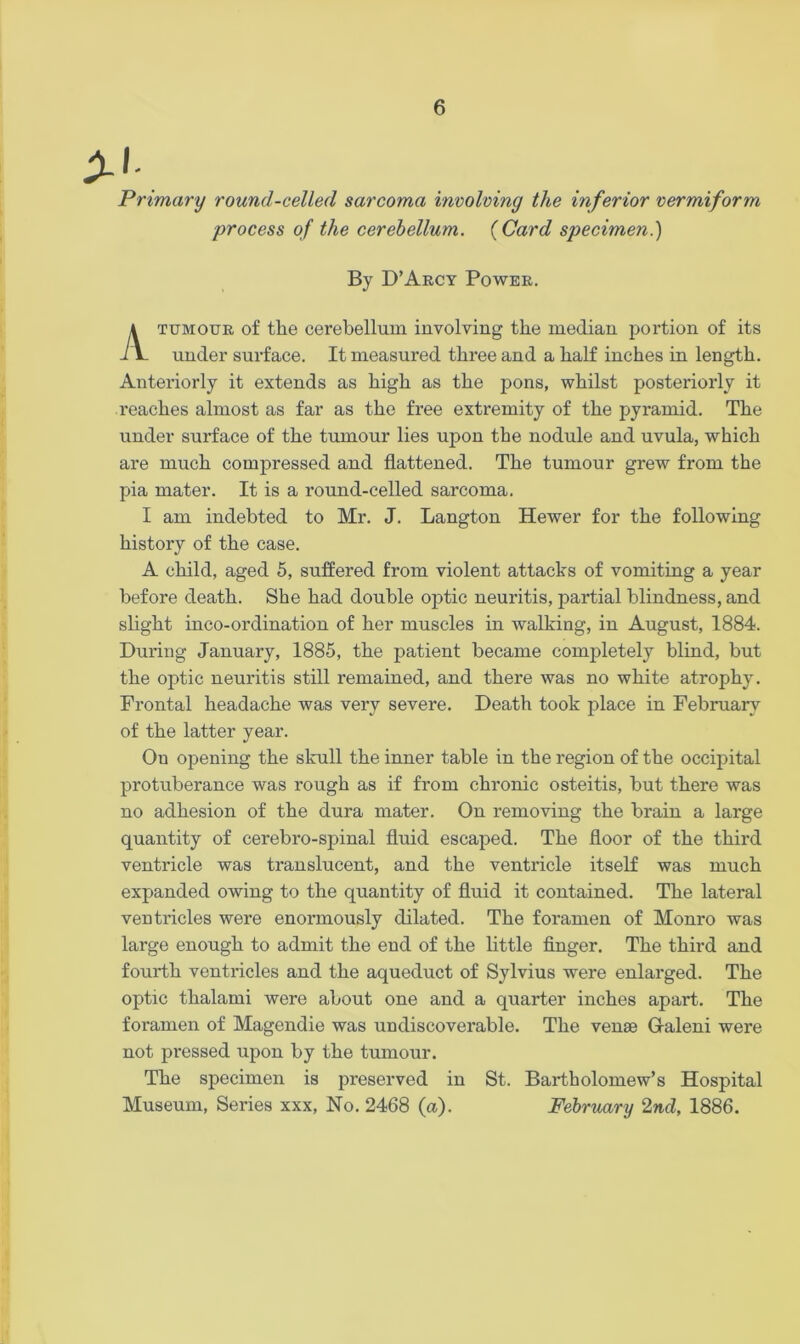 A'- Primary round-celled sarcoma involving the inferior vermiform process of the cerebellum. (Card specimen.) By D’Arcy Power. tumour of the cerebellum involving the median portion of its under surface. It measured three and a half inches in length. Anteriorly it extends as high as the pons, whilst posteriorly it reaches almost as far as the free extremity of the pyramid. The under surface of the tumour lies upon the nodule and uvula, which are much compressed and flattened. The tumour grew from the pia mater. It is a round-celled sarcoma. I am indebted to Mr. J. Langton Hewer for the following history of the case. A child, aged 5, suffered from violent attacks of vomiting a year before death. She had double optic neuritis, partial blindness, and slight inco-ordination of her muscles in walking, in August, 1884. During January, 1885, the patient became completely blind, but the optic neuritis still remained, and there was no white atrophy. Frontal headache was very severe. Death took place in February of the latter year. Ou opening the skull the inner table in the region of the occipital protuberance was rough as if from chronic osteitis, but there was no adhesion of the dura mater. On removing the brain a large quantity of cerebro-spinal fluid escaped. The floor of the third ventricle was translucent, and the ventricle itself was much expanded owing to the quantity of fluid it contained. The lateral ventricles were enormously dilated. The foramen of Monro was large enough to admit the end of the little finger. The third and fourth ventricles and the aqueduct of Sylvius were enlarged. The optic thalami were about one and a quarter inches apart. The foramen of Magendie was undiscoverable. The venae G-aleni were not pressed upon by the tumour. The specimen is preserved in St. Bartholomew’s Hospital Museum, Series xxx, No. 2468 (a). February 2nd, 1886.