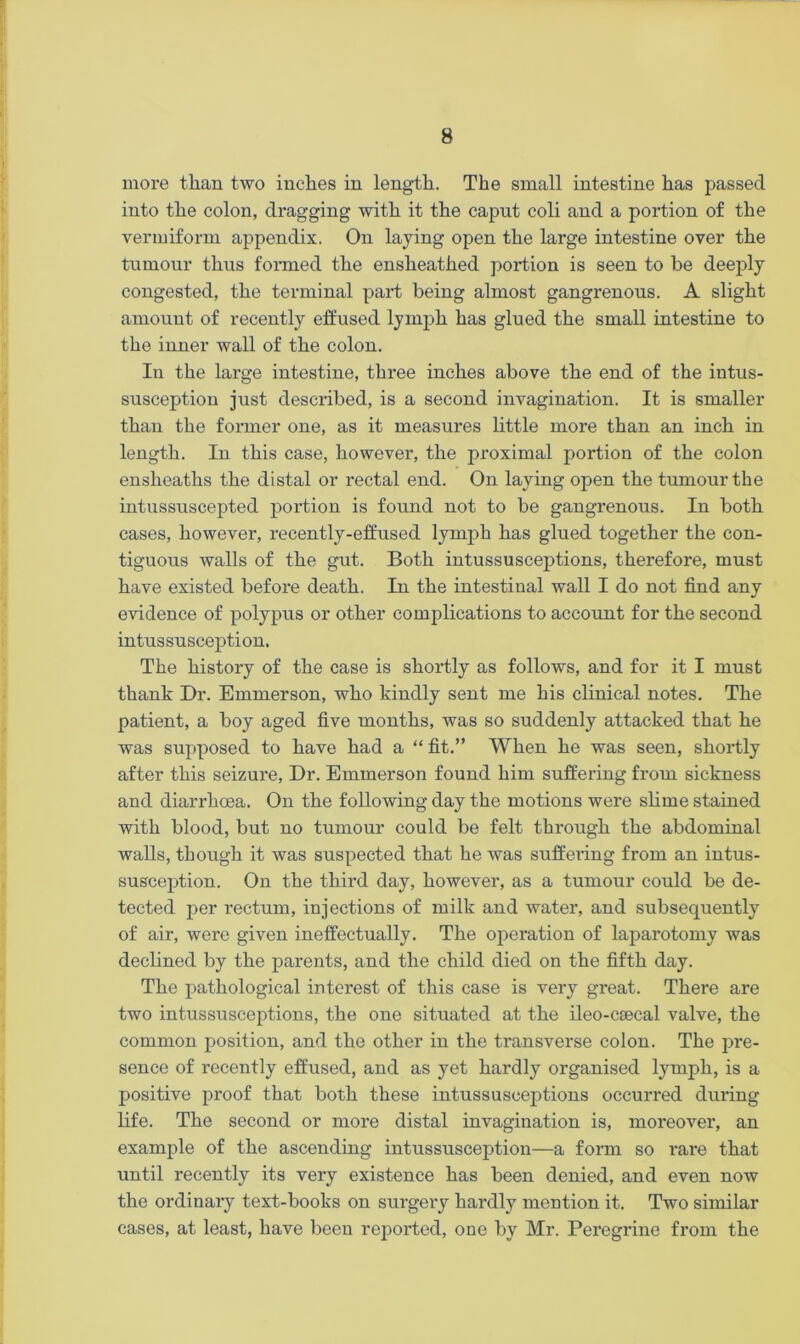 more than two inches in length. The small intestine has passed into the colon, dragging with it the capnt coli and a portion of the vermiform appendix. On laying open the large intestine over the tumour thus formed the ensheathed portion is seen to be deeply congested, the terminal part being almost gangrenous. A slight amount of recently effused lymph has glued the small intestine to the inner wall of the colon. In the large intestine, three inches above the end of the intus- susception just described, is a second invagination. It is smaller than the former one, as it measures little more than an inch in length. In this case, however, the proximal portion of the colon ensheaths the distal or rectal end. On laying open the tumour the intussuscepted portion is found not to be gangrenous. In both cases, however, recently-effused lymph has glued together the con- tiguous walls of the gut. Both intussusceptions, therefore, must have existed before death. In the intestinal wall I do not find any evidence of polypus or other complications to account for the second intussusception. The history of the case is shortly as follows, and for it I must thank Dr. Emmerson, who kindly sent me his clinical notes. The patient, a boy aged five months, was so suddenly attacked that he was supposed to have had a “ fit.” When he was seen, shortly after this seizure, Dr. Emmerson found him suffering from sickness and diarrhoea. On the following day the motions were slime stained with blood, but no tumour could be felt through the abdominal walls, though it was suspected that he was suffering from an intus- susception. On the third day, however, as a tumour could be de- tected per rectum, injections of milk and water, and subsequently of air, were given ineffectually. The operation of laparotomy was declined by the parents, and the child died on the fifth day. The pathological interest of this case is very great. There are two intussusceptions, the one situated at the ileo-csecal valve, the common position, and the other in the transverse colon. The pre- sence of recently effused, and as yet hardly organised lymph, is a positive proof that both these intussusceptions occurred during life. The second or more distal invagination is, moreover, an example of the ascending intussusception—a form so rare that until recently its very existence has been denied, and even now the ordinary text-books on surgery hardly mention it. Two similar cases, at least, have been reported, one by Mr. Peregrine from the