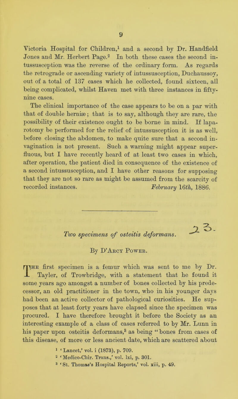 Victoria Hospital for Children,1 and a second by Dr. Handheld Jones and Mr. Herbert Page.2 In both these cases the second in- tussusception was the reverse of the ordinary form. As regards the retrograde or ascending variety of intussusception, Duchaussoy, out of a total of 137 cases which he collected, found sixteen, all being complicated, whilst Haven met with three instances in fifty- nine cases. The clinical importance of tbe case appears to be on a par with that of double hernia?; that is to say, although they are rare, the possibility of their existence ought to be borne in mind. If lapa- rotomy be performed for the relief of intussusception it is as well, before closing the abdomen, to make quite sure that a second in- vagination is not present. Such a warning might appear super- fluous, but I have recently heard of at least two cases in which, after operation, the patient died in consequence of the existence of a second intussusception, and I have other reasons for supposing that they are not so rare as might be assumed from the scarcity of recorded instances. February 16th, 1886. Two specimens of osteitis deformans. jzS. By D’Arcy Power. The first specimen is a femur which was sent to me by Dr. Tayler, of Trowbridge, with a statement that he found it some years ago amongst a number of bones collected by his prede- cessor, an old practitioner in the town, who in his younger days had been an active collector of pathological curiosities. He sup- poses that at least forty years have elapsed since the specimen was procured. I have therefore brought it before the Society as an interesting example of a class of cases referred to by Mr. Lunn in his paper upon osteitis deformans,8 as being “ bones from cases of this disease, of more or less ancient date, which are scattered about 1 ‘ Lancet,’ vol. i (1873), p. 709. 2 * Medico-Chir. Trans.,’ vol. lxi, p. 301. 3 ‘ St. Thomas’s Hospital Reports,’ vol. xiii, p. 49.