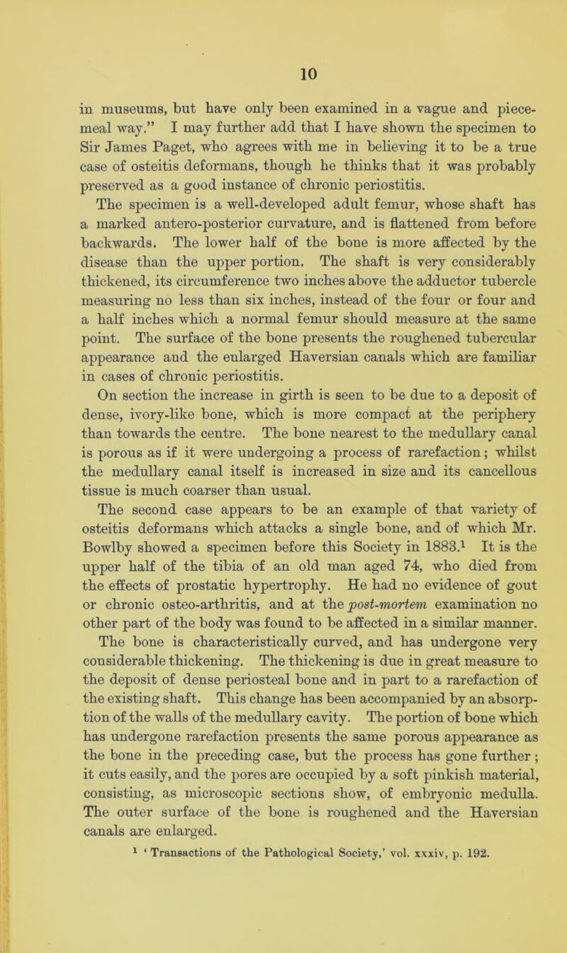 in museums, but have only been examined in a vague and piece- meal way.” I may further add that I have shown the specimen to Sir James Paget, who agrees with me in believing it to be a true case of osteitis deformans, though he thinks that it was probably preserved as a good instance of chronic periostitis. The specimen is a well-developed adult femur, whose shaft has a marked antero-posterior curvature, and is flattened from before backwards. The lower half of the bone is more affected by the disease than the upper portion. The shaft is very considerably thickened, its circumference two inches above the adductor tubercle measuring no less than six inches, instead of the four or four and a half inches which a normal femur should measure at the same point. The surface of the bone presents the roughened tubercular appearance aud the eularged Haversian canals which are familiar in cases of chronic periostitis. On section the increase in girth is seen to be due to a deposit of dense, ivory-like bone, which is more compact at the periphery than towards the centre. The bone nearest to the medullary canal is porous as if it were undergoing a process of rarefaction; whilst the medullary canal itself is increased in size and its cancellous tissue is much coarser than usual. The second case appears to be an example of that variety of osteitis deformans which attacks a single bone, and of which Mr. Bowlby showed a specimen before this Society in 1883.1 It is the upper half of the tibia of an old man aged 74, who died from the effects of prostatic hypertrophy. He had no evidence of gout or chronic osteo-arthritis, and at the post-mortem examination no other part of the body was found to be affected in a similar manner. The bone is characteristically curved, and has undergone very considerable thickening. The thickening is due in great measure to the deposit of dense periosteal bone and in part to a rarefaction of the existing shaft. This change has been accompanied by an absorp- tion of the walls of the medullary cavity. The portion of bone which has undergone rarefaction presents the same porous appearance as the bone in the preceding case, but the process has gone further; it cuts easily, and the pores are occupied by a soft pinkish material, consisting, as microscopic sections show, of embryonic medulla. The outer surface of the bone is roughened and the Haversian canals are enlarged. 1 ‘ Transactions of the Pathological Society,’ vol. xxxiv, p. 192.