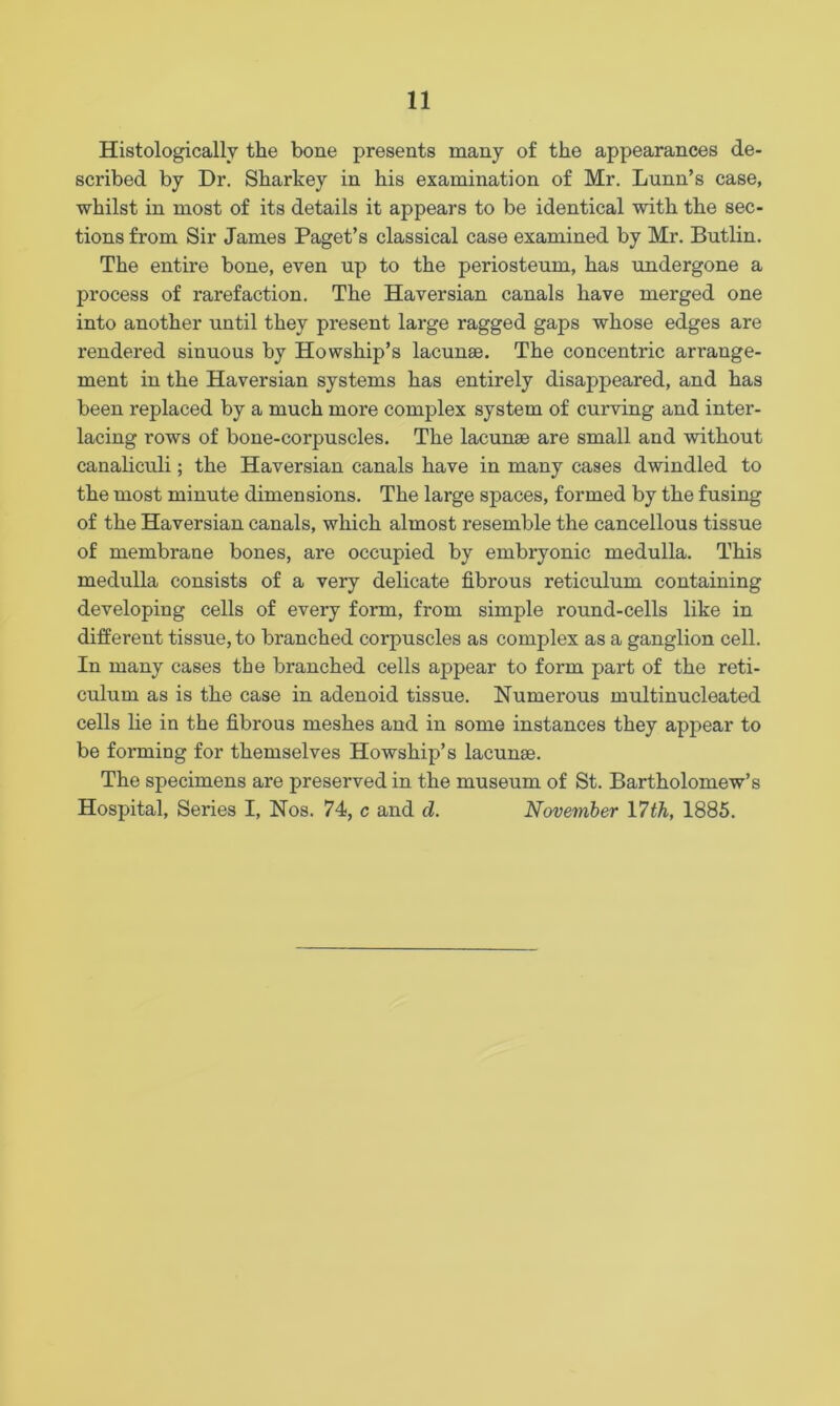 Histologically the bone presents many of the appearances de- scribed by Dr. Sharkey in his examination of Mr. Lunn’s case, whilst in most of its details it appears to be identical with the sec- tions from Sir James Paget’s classical case examined by Mr. Butlin. The entire bone, even up to the periosteum, has undergone a process of rarefaction. The Haversian canals have merged one into another until they present large ragged gaps whose edges are rendered sinuous by Howship’s lacunae. The concentric arrange- ment in the Haversian systems has entirely disappeared, and has been replaced by a much more complex system of curving and inter- lacing rows of bone-corpuscles. The lacunae are small and without canaliculi; the Haversian canals have in many cases dwindled to the most minute dimensions. The large spaces, formed by the fusing of the Haversian canals, which almost resemble the cancellous tissue of membrane bones, are occupied by embryonic medulla. This medulla consists of a very delicate fibrous reticulum containing developing cells of every form, from simple round-cells like in different tissue, to branched corpuscles as complex as a ganglion cell. In many cases the branched cells appear to form part of the reti- culum as is the case in adenoid tissue. Numerous multinucleated cells lie in the fibrous meshes and in some instances they appear to be forming for themselves Howship’s lacunae. The specimens are preserved in the museum of St. Bartholomew’s