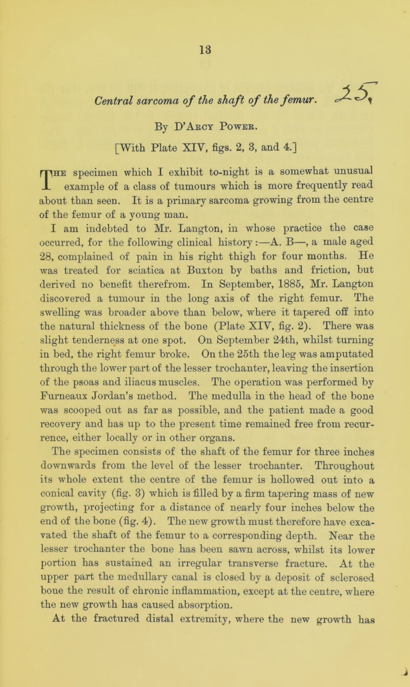 Central sarcoma of the shaft of the femur. By D’Arcy Power. [With Plate XIV, figs. 2, 3, and 4.] The specimen which I exhibit to-night is a somewhat unusual example of a class of tumours which is more frequently read about than seen. It is a primary sarcoma growing from the centre of the femur of a young man. I am indebted to Mr. Langton, in whose practice the case occurred, for the following clinical history:—A. B—, a male aged 28, complained of pain in his right thigh for four months. He was treated for sciatica at Buxton by baths and friction, but derived no benefit therefrom. In September, 1885, Mr. Langton discovered a tumour in the long axis of the right femur. The swelling was broader above than below, where it tapered off into the natural thickness of the bone (Plate XIV, fig. 2). There was slight tenderness at one spot. On September 24th, whilst turning in bed, the right femur broke. On the 25th the leg was amputated through the lower part of the lesser trochanter, leaving the insertion of the psoas and iliacus muscles. The operation was performed by Furneaux Jordan’s method. The medulla in the head of the bone was scooped out as far as possible, and the patient made a good recovery and has up to the present time remained free from recur- rence, either locally or in other organs. The specimen consists of the shaft of the femur for three inches downwards from the level of the lesser trochanter. Throughout its whole extent the centre of the femur is hollowed out into a conical cavity (fig. 3) which is filled by a firm tapering mass of new growth, projecting for a distance of nearly four inches below the end of the bone (fig. 4). The new growth must therefore have exca- vated the shaft of the femur to a corresponding depth. Near the lesser trochanter the bone has been sawn across, whilst its lower portion has sustained an irregular transverse fracture. At the upper part the medullary canal is closed by a deposit of sclerosed bone the result of chronic inflammation, except at the centre, where the new growth has caused absorption. At the fractured distal extremity, where the new growth has