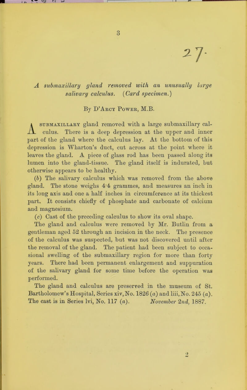 A sub maxillary yland removed with an unusually large salivary calculus. [Card specimen.) By D’Arcy Power, M.B. stjbmaxillary gland removed with a large submaxillary cal- culus. There is a deep depression at the upper and inner part of the gland where the calculus lay. At the bottom of this depression is Wharton’s duct, cut across at the point where it leaves the gland. A piece of glass rod has been passed along its lumen into the gland-tissue. The gland itself is indurated, but otherwise appears to be healthy. (b) The salivary calculus which was removed from the above gland. The stone weighs 4-4 grammes, and measures an inch in its long axis and one a half inches in circumference at its thickest part. It consists chiefly of phosphate and carbonate of calcium and magnesium. (c) Cast of the preceding calculus to show its oval shape. The gland and calculus were removed by Mr. Butlin from a gentleman aged 52 through an incision in the neck. The presence of the calculus was suspected, but was not discovered until after the removal of the gland. The patient had been subject to occa- sional swelling of the submaxillary region for more than forty years. There had been permanent enlargement and suppuration of the salivary gland for some time before the operation was performed. The gland and calculus are preserved in the museum of St. Bartholomew’s Hospital, Series xiv,No. 1826 (a) and liii.No. 245 (a). The cast is in Series lvi, No. 117 (a). November 2nd, 1887.