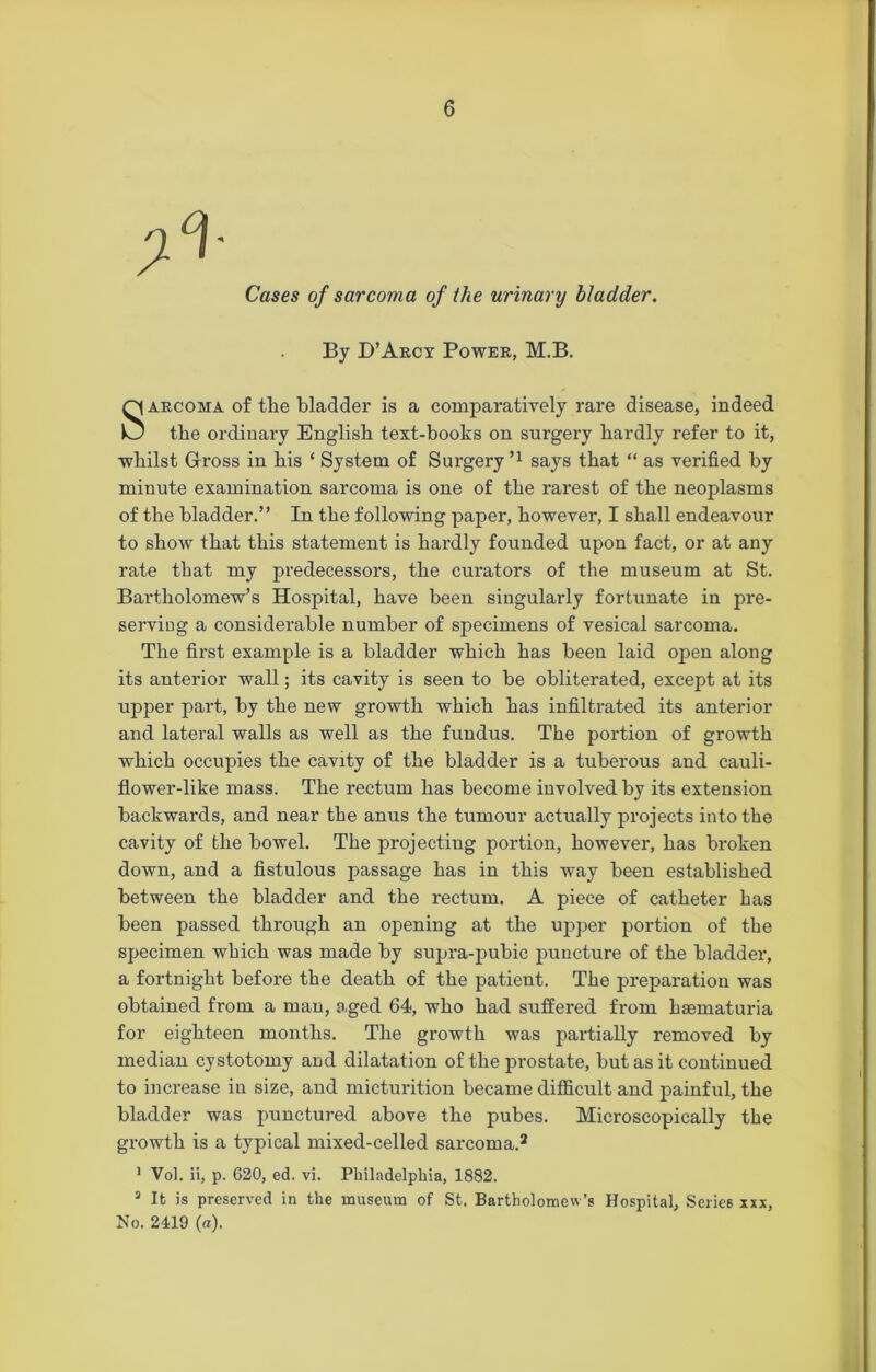 Cases of sarcoma of the urinary bladder. By D’Arcy Power, M.B. Sarcoma of the bladder is a comparatively rare disease, indeed the ordinary English text-books on surgery hardly refer to it, whilst Gross in his ‘ System of Surgery 51 says that “ as verified by minute examination sarcoma is one of the rarest of the neoplasms of the bladder.” In the following paper, however, I shall endeavour to show that this statement is hardly founded upon fact, or at any rate that my predecessors, the curators of the museum at St. Bartholomew’s Hospital, have been singularly fortunate in pre- serving a considerable number of specimens of vesical sarcoma. The first example is a bladder which has been laid open along its anterior wall; its cavity is seen to be obliterated, except at its upper part, by the new growth which has infiltrated its anterior and lateral walls as well as the fundus. The portion of growth which occupies the cavity of the bladder is a tuberous and cauli- flower-like mass. The rectum has become involved by its extension backwards, and near the anus the tumour actually projects into the cavity of the bowel. The projecting portion, however, has broken down, and a fistulous passage has in this way been established between the bladder and the rectum. A piece of catheter has been passed through an opening at the upper portion of the specimen which was made by supra-pubic puncture of the bladder, a fortnight before the death of the patient. The preparation was obtained from a man, .aged 64, who had suffered from hsematuria for eighteen months. The growth was partially removed by median cystotomy and dilatation of the prostate, but as it continued to increase in size, and micturition became difficult and painful, the bladder was punctured above the pubes. Microscopically the growth is a typical mixed-celled sarcoma.2 1 Vol. ii, p. 620, ed. vi. Philadelphia, 1882. 3 It is preserved in the museum of St. Bartholomew’s Hospital, Series xxx, No. 2419 («).