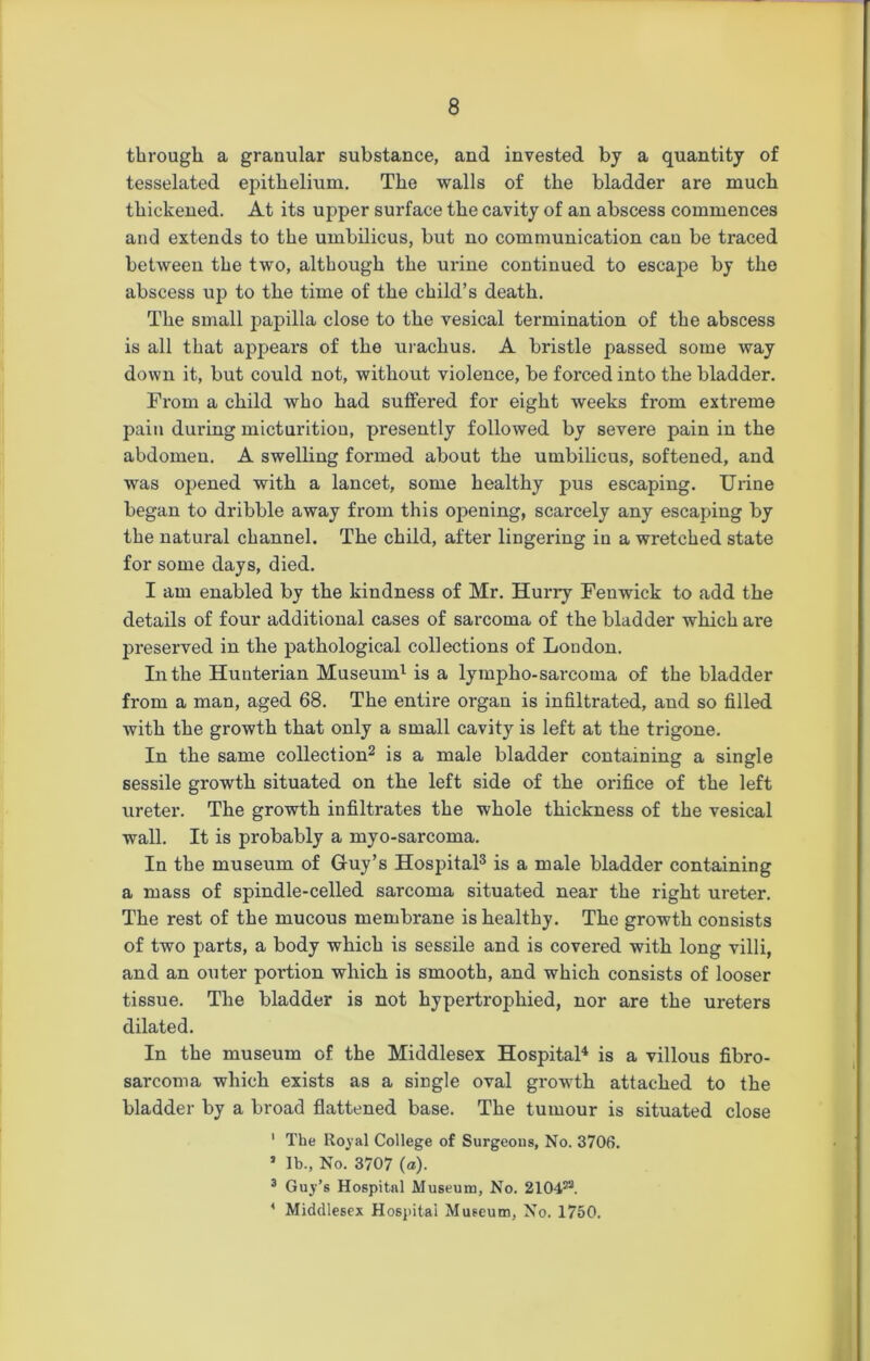 through a granular substance, and invested by a quantity of tesselated epithelium. The walls of the bladder are much thickened. At its upper surface the cavity of an abscess commences and extends to the umbilicus, but no communication can be traced between the two, although the urine continued to escape by the abscess up to the time of the child’s death. The small papilla close to the vesical termination of the abscess is all that appears of the urachus. A bristle passed some way down it, but could not, without violence, be forced into the bladder. From a child who had suffered for eight weeks from extreme pain during micturition, presently followed by severe pain in the abdomen. A swelling formed about the umbilicus, softened, and was opened with a lancet, some healthy pus escaping. Urine began to dribble away from this opening, scarcely any escaping by the natural channel. The child, after lingering in a wretched state for some days, died. I am enabled by the kindness of Mr. Hurry Fenwick to add the details of four additional cases of sarcoma of the bladder which are preserved in the pathological collections of London. In the Hunterian Museum1 is a lympho-sarcoma of the bladder from a man, aged 68. The entire organ is infiltrated, and so filled with the growth that only a small cavity is left at the trigone. In the same collection2 is a male bladder containing a single sessile growth situated on the left side of the orifice of the left ureter. The growth infiltrates the whole thickness of the vesical wall. It is probably a myo-sarcoma. In the museum of Guy’s Hospital3 is a male bladder containing a mass of spindle-celled sarcoma situated near the right ureter. The rest of the mucous membrane is healthy. The growth consists of two parts, a body which is sessile and is covered with long villi, and an outer portion which is smooth, and which consists of looser tissue. The bladder is not hypertrophied, nor are the ureters dilated. In the museum of the Middlesex Hospital4 is a villous fibro- sarcoma which exists as a single oval growth attached to the bladder by a broad flattened base. The tumour is situated close 1 The Royal College of Surgeous, No. 3706. s lb., No. 3707 (a). 3 Guy’s Hospital Museum, No. 2104®. 4 Middlesex Hospital Museum, No. 1750.