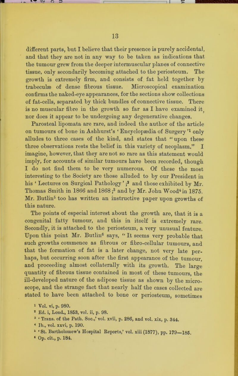 different parts, but I believe that tbeir presence is purely accidental, and that tbey are not in any way to be taken as indications that tbe tumour grew from the deeper intermuscular planes of connective tissue, only secondarily becoming attacked to the periosteum. The growth is extremely firm, and consists of fat held together by trabeculae of dense fibrous tissue. Microscopical examination confirms the naked-eye appearances, for the sections show collections of fat-cells, separated by thick bundles of connective tissue. There is no muscular fibre in the growth so far as I have examined it, nor does it appear to be undergoing any degenerative changes. Parosteal lipomata are rare, and indeed the author of the article on tumours of bone in Ashkurst’s ‘ Encyclopaedia of Surgery n only alludes to three cases of the kind, and states that “ upon these three observations rests the belief in this variety of neoplasm.” I imagine, however, that they are not so rare as this statement would imply, for accounts of similar tumours have been recorded, though I do not find them to be very numerous. Of these the most interesting to the Society are those alluded to by our President in his ‘ Lectures on Surgical Pathology ’ ;2 and those exhibited by Mr. Thomas Smith in 1866 and 1868 ;3 and by Mr. John Wood4 in 1875. Mr. Butlin5 too has written an instructive paper upon growths of this nature. The points of especial interest about the growth are, that it is a congenital fatty tumour, and this in itself is extremely rare. Secondly, it is attached to the periosteum, a very unusual feature. Upon this point Mr. Butlin6 says, “ It seems very probable that such growths commence as fibrous or fibro-cellular tumours, and that the formation of fat is a later change, not very late per- haps, but occurring soon after the first appearance of the tumour, and proceeding almost collaterally with its growth. The large quantity of fibrous tissue contained in most of these tumours, the ill-developed nature of the adipose tissue as shown by the micro- scope, and the strange fact that nearly half the cases collected are stated to have been attached to bone or periosteum, sometimes 1 Vol. vi, p. 980. * Ed. i, Lond., 1853, vol. ii, p. 98. 3 4 Trans, of the Path. Soc.,’ vol. xvii, p. 286, and vol. xix, p. 344. 4 lb., vol. xxvi, p. 190. i • St. Bartholomew’s Hospital Reports,’ vol. xiii (1877), pp. 179 186. ‘ Op. cit., p. 184.