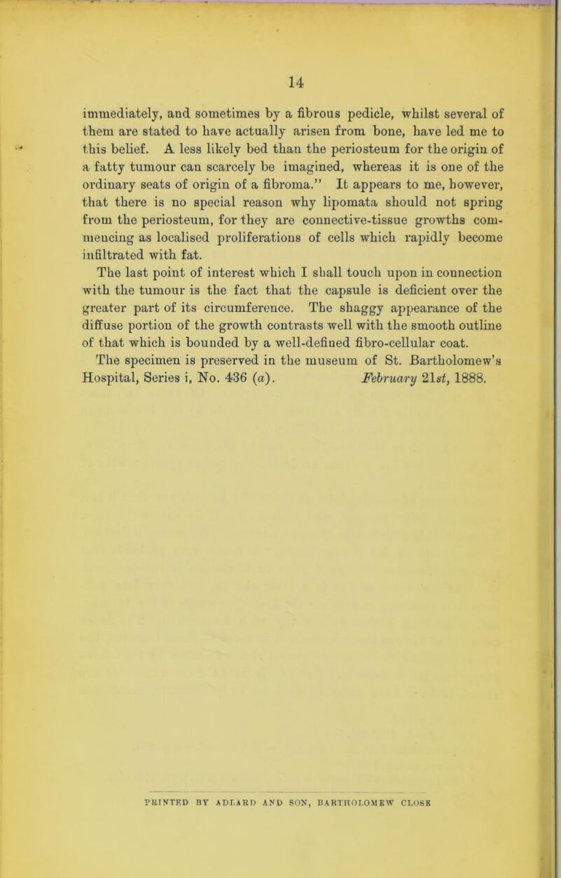 immediately, and sometimes by a fibrous pedicle, whilst several of them are stated to have actually arisen from bone, have led me to this belief. A less likely bed than the periosteum for the origin of a fatty tumour can scarcely be imagined, whereas it is one of the ordinary seats of origin of a fibroma.” It appears to me, however, that there is no special reason why lipomata should not spring from the periosteum, for they are connective-tissue growths com- mencing as localised proliferations of cells which rapidly become infiltrated with fat. The last point of interest which I shall touch upon in connection with the tumour is the fact that the capsule is deficient over the greater part of its circumference. The shaggy appearance of the diffuse portion of the growth contrasts well with the smooth outline of that which is bounded by a well-defined fibro-cellular coat. The specimen is preserved in the museum of St. Bartholomew’s Hospital, Series i, No. 436 (a). February 21s2, 1888. PRINTED BT ADLARD AND SON, BARTHOLOMEW CLOSE