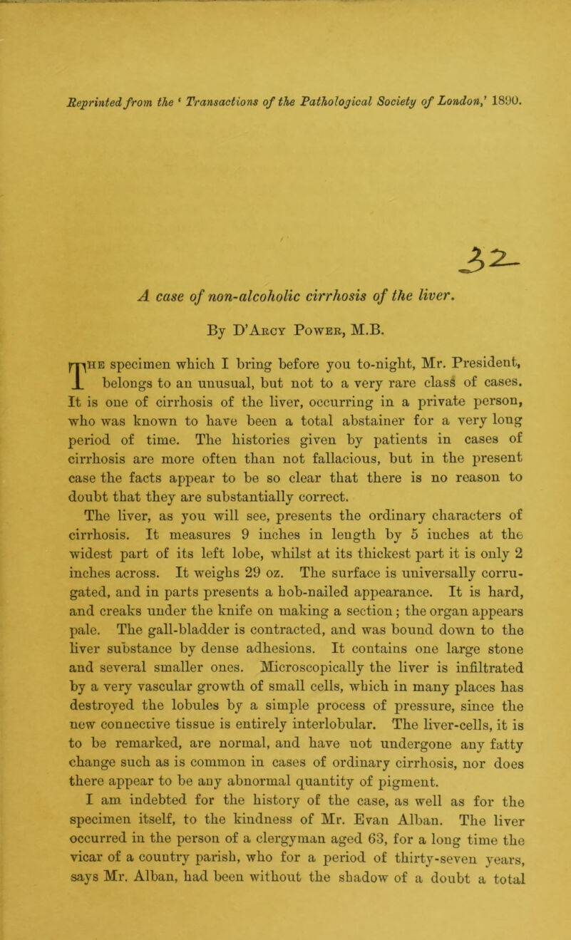 Reprinted from the ' Transactions of the Pathological Society of London,' 18‘JO. [HE specimen which I bring before you to-night, Mr. President, 1 belongs to an unusual, but not to a very rare class of cases. It is one of cirrhosis of the liver, occurring in a private person, who was known to have been a total abstainer for a very long period of time. The histories given by patients in cases of cirrhosis are more often than not fallacious, but in the present case the facts appear to be so clear that there is no reason to doubt that they are substantially correct. The liver, as you will see, presents the ordinary characters of cirrhosis. It measures 9 inches in length by 5 iuches at the widest part of its left lobe, Avhilst at its thickest part it is only 2 inches across. It weighs 29 oz. The surface is universally corru- gated, and in parts presents a hob-nailed appearance. It is hard, and creaks under the knife on making a section ; the organ appears pale. The gall-bladder is contracted, and was bound down to the liver substance by dense adhesions. It contains one large stone and several smaller ones. Microscopically the liver is infiltrated by a very vascular growth of small cells, which in many places has destroyed the lobules by a simple process of pressure, since the uew connective tissue is entirely interlobular. The liver-cells, it is to be remarked, are normal, and have not undergone any fatty change such as is common in cases of ordinary cirrhosis, nor does there appear to be any abnormal quantity of pigment. I am indebted for the history of the case, as well as for the specimen itself, to the kindness of Mr. Evan Alban. The liver occurred in the person of a clergyman aged 63, for a long time the vicar of a country parish, who for a period of thirty-seven years, says Mr. Alban, had been without the shadow of a doubt a total / • A case of non-alcoholic cirrhosis of the liver. By D’Akcy Power, M.B.