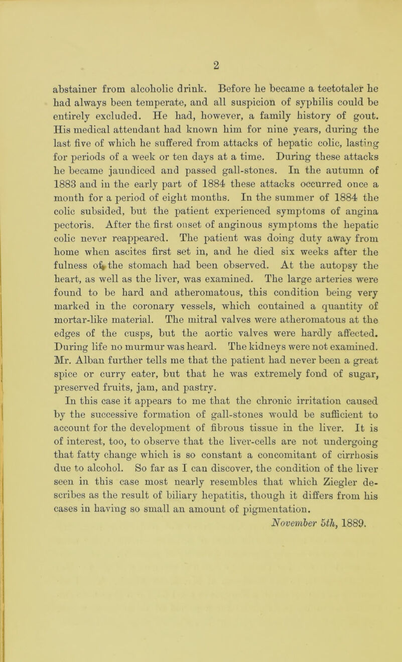 abstainer from alcoholic drink. Before be became a teetotaler be bad always been temperate, and all suspicion of syphilis could be entirely excluded. He bad, however, a family bistory of gout. His medical attendant bad known bim for nine years, during tbe last five of wbicb be suffered from attacks of hepatic colic, lasting for periods of a week or ten days at a time. During these attacks he became jaundiced and passed gall-stones. In the autumn of 1883 and in the early part of 1884 these attacks occurred once a month for a period of eight months. In tbe summer of 1884 tbe colic subsided, but tbe patient experienced symptoms of angina pectoris. After tbe first onset of anginous symptoms the hepatic colic never reappeared. Tbe patient was doing duty away from borne when ascites first set in, and be died six weeks after tbe fulness of* tbe stomach bad been observed. At tbe autopsy tbe heart, as well as tbe liver, was examined. Tbe large arteries wei’e found to be bard and atheromatous, this condition being very marked in tbe coronary vessels, wbicb contained a quantity of mortar-like material. Tbe mitral valves were atheromatous at tbe edges of tbe cusps, but tbe aortic valves were hardly affected. During life no murmur was beard. The kidneys were not examined. Mr. Alban further tells me that the patient had never been a great spice or curry eater, but that be was extremely fond of sugar, preserved fruits, jam, and pastry. In this case it appears to me that tbe chronic irritation caused by tbe successive formation of gall-stones would be sufficient to account for tbe development of fibrous tissue in tbe liver. It is of interest, too, to observe that tbe liver-cells are not undergoing that fatty change wbicb is so constant a concomitant of cirrhosis due to alcohol. So far as I can discover, the condition of the liver seen in this case most nearly resembles that which Ziegler de- scribes as tbe result of biliary hepatitis, though it differs from bis cases in having so small an amount of pigmentation. November 5th, 1889.