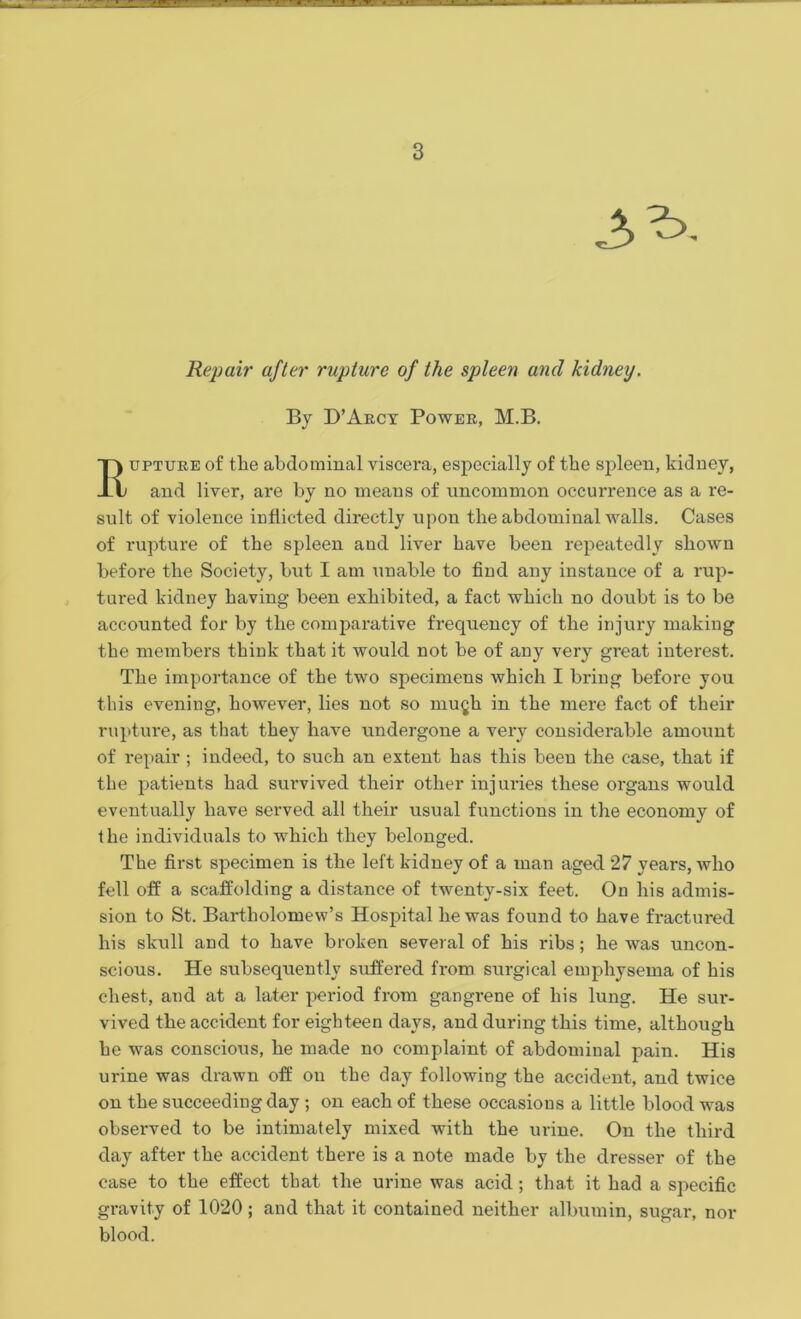 Repair after rupture of the spleen and kidney. By D’Arcy Power, M.B. upture of the abdominal viscera, especially of the spleen, kidney, and liver, are by no means of uncommon occurrence as a re- sult of violence inflicted directly upon the abdominal walls. Cases of rupture of the spleen aud liver have been repeatedly shown before the Society, but I am unable to find any instance of a rup- tured kidney having been exhibited, a fact which no doubt is to be accounted for by the comparative frequency of the injury making the members think that it would not be of any very great interest. The importance of the two specimens which I bring before you this evening, however, lies not so mugh in the mere fact of their rupture, as that they have undergone a very considerable amount of repair ; indeed, to such an extent has this been the case, that if the patients had survived their other injuries these oi'gans would eventually have served all their usual functions in the economy of the individuals to which they belonged. The first specimen is the left kidney of a man aged 27 years, who fell off a scaffolding a distance of twenty-six feet. On his admis- sion to St. Bartholomew’s Hospital he was found to have fractured his skull and to have broken several of his ribs; he was uncon- scious. He subsequently suffered from surgical emphysema of his chest, and at a later period from gangrene of his lung. He sur- vived the accident for eighteen days, and during this time, although he was conscious, he made no complaint of abdominal pain. His urine was drawn off on the day following the accident, and twice on the succeeding day ; on each of these occasions a little blood was observed to be intimately mixed with the urine. On the third day after the accident there is a note made by the dresser of the case to the effect that the urine was acid; that it had a specific gravity of 1020; and that it contained neither albumin, sugar, nor blood.
