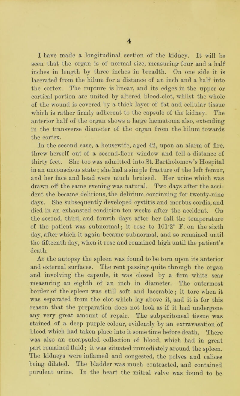 I have made a longitudinal section of the kidney. It will be seen that the organ is of normal size, measuring four and a half inches in length by three inches in breadth. On one side it is lacerated from the liilum for a distance of an inch and a half into the cortex. The rupture is linear, and its edges in the upper or cortical portion are united by altered blood-clot, whilst the whole of the wound is covered by a thick layer of fat and cellular tissue which is rather firmly adherent to tbe capsule of the kidney. The anterior half of the organ shows a large hsematoma also, extending in the transverse diameter of the organ from the hilum towards the cortex. In the second case, a housewife, aged 42, upon an alarm of fire, threw herself out of a second-floor window and fell a distance of thirty feet. She too was admitted into St. Bartholomew’s Hospital in an unconscious state ; she had a simple fracture of the left femur, and her face and head were much bruised. Her urine which was drawn off the same evening was natural. Two days after the acci- dent she became delirious, the delirium continuing for twenty-nine days. She subsequently developed cystitis and morbus cordis, and died in an exhausted condition ten weeks after the accident. On the second, third, and fourth days after her fall the temperature of the patient was subnormal; it rose to 101-2° F. on the sixth day, after which it again became subnormal, and so remained until the fifteenth day, when it rose and remained high until the patient’s death. At the autopsy the spleen was found to be torn upon its anterior and external surfaces. The rent passing quite through the organ and involving the capsule, it was closed by a firm white sear measuring an eighth of an inch in diameter. The outermost border of the spleen was still soft and lacerable ; it tore when it was separated from the clot which lay above it, and it is for this reason that the preparation does not look as if it had undergone any very great amount of repair. The subperitoneal tissue was stained of a deep purple colour, evidently by an extravasation of blood which had taken place into it sometime before death. There was also an encapsuled collection of blood, which had in great part remained fluid ; it was situated immediately around the spleen. The kidneys were inflamed and congested, the pelves and calices being dilated. The bladder was much contracted, and contained purulent urine. In the heart the mitral valve was found to be