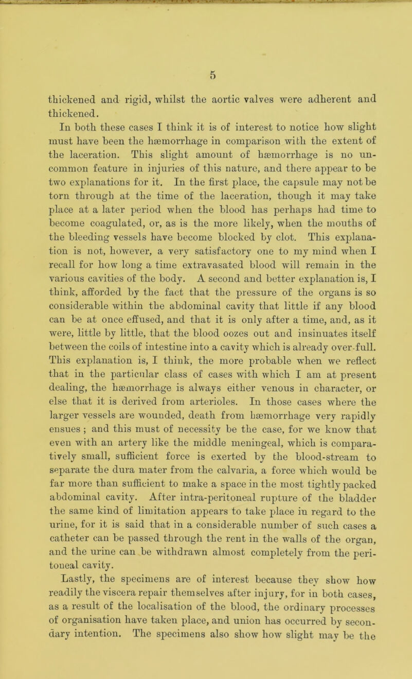 thickened and rigid, whilst the aortic valves were adherent and thickened. In both these cases I think it is of interest to notice how slight must have been the haemorrhage in comparison with the extent of the laceration. This slight amount of haemorrhage is no un- common feature in injuries of this nature, and there appear to be two explanations for it. In the first place, the capsule may not be torn through at the time of the laceration, though it may take place at a later period when the blood has perhaps had time to become coagulated, or, as is the more likely, when the mouths of the bleeding vessels have become blocked by clot. This explana- tion is not, however, a very satisfactory one to my mind when I recall for how long a time extravasated blood will remain in the various cavities of the body. A second and better explanation is, I think, afforded by the fact that the pressure of the organs is so considerable Avithin the abdominal cavity that little if any blood can be at once effused, and that it is only after a time, and, as it Avere, little by little, that the blood oozes out and insinuates itself betAveeu the coils of intestine into a cavity which is already over-full. This explanation is, I think, the more probable Avhen we reflect that in the particular class of cases Avith which I am at present dealing, the haemorrhage is always either venous in character, or else that it is derived from arterioles. In those cases Avhere the larger vessels are wounded, death from haemorrhage very rapidly ensues ; and this must of necessity be the case, for Ave know that even with an artery like the middle meningeal, which is compara- tively small, sufficient force is exerted by the blood-stream to separate the dura mater from the calvaria, a force which would be far more than sufficient to make a space in the most tightly packed abdominal cavity. After intra-peritoneal rupture of the bladder the same kind of limitation appears to take place in regard to the urine, for it is said that in a considerable number of such cases a catheter can be passed through the rent in the walls of the organ, and the urine can be withdrawn almost completely from the peri- toneal cavity. Lastly, the specimens are of interest because they shoAV how readily the viscera repair themselves after injury, for in both cases, as a result of the localisation of the blood, the ordinary processes of organisation have taken place, and union has occurred by secon- dary intention. The specimens also show Iioav slight may be the