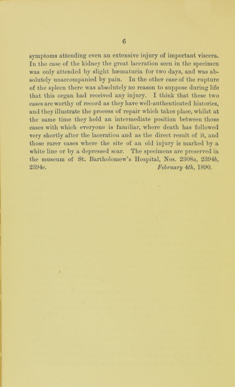 symptoms attending even an extensive injury of important viscera. In the case of the kidney the great laceration seen in the specimen was only attended by slight haematuria for two days, and was ab- solutely unaccompanied by pain. In the other case of the rupture of the spleen there was absolutely no reason to suppose during life that this organ had received any injury. I think that these two cases are worthy of record as they have well-authenticated histories, and they illustrate the process of repair which takes place, whilst at the same time they hold an intermediate position between those cases with which everyone is familiar, where death has followed very shortly after the laceration and as the direct result of it, and those rarer cases where the site of an old injury is marked by a white line or by a depressed scar. The specimens are preserved in the museum of St. Bartholomew’s Hospital, Nos. 2308a, 2394fc, 2394c. February 4th, 1890. i