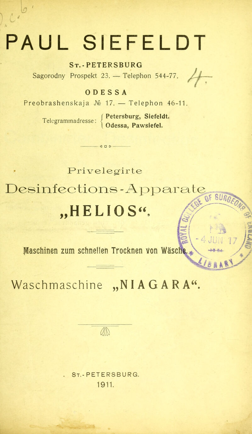 / p - PAUL SIEFELDT St.-PETERSBURG Sagorodny Prospekt 23. — Telephon 544-77. ODESSA Preobrashenskaja JMq 17. — Telephon 46-11. Telegrammadresse: Petersburg, Siefeldt. Odessa, Pawsiefel. <3 0 0 F^rivelegfirte Dcsinfections -Äppeirgit „HELIOS“. IVIasehinen zum schnellen Trocknen von Waschmaschine „NIAGARA“. . St.-PETERSBURG. 1911.