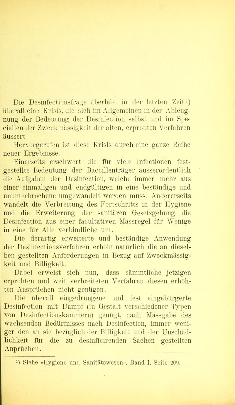 Die Desinfectionsfrage überlebt in der letzten Zeit i) überall eine Kiasis, die sieb im Allgeinoinen in der Ableng- nung der Bedeutung der Desinfection selbst und im Spe^ ciellen der Z^Yeckmässjgkeit der alten, erprobten Yerfaiiren äussert. Hervorgeriifen ist diese Krisis durch eine ganze Reihe neuer Ergebnisse. Einerseits erschwert die für viele Infectionen fest- gestellte Bedeutung der Baccillenträger ausserordentlich die Aufgaben der Desinfection, welche immer mehr aus einer einmaligen und endgültigen in eine beständige und ununterbrochene umgew^andelt w^erden muss. Andererseits w^andelt die Verbreitung des Fortschritts in der Hygiene und die Erweiterung der sanitären Gesetzgebung die Desinfection aus einer facultativen Massregel für Wenige in eine für Alle verbindliche um. Die derartig erweiterte und beständige Anwendung der Desinfectionsverfahren erhöht natürlich die an diesel- ben gestellten Anforderungen in Bezug auf Zweckmässig- keit und Billigkeit. Dabei erweist sich nun, dass sämmtliche jetzigen erprobten und weit verbreiteten Verfahren diesen erhöh- ten Ansprüchen nicht genügen. Die überall eingedrungene und fest eingebürgerte Desinfection mit Dampf (in Gestalt verschiedener Typen von Desinfectionskammern) genügt, nach Massgabe des w^achsenden Bedürfnisses nach Desinfection, immer weni- ger den an sie bezüglich der Billigkeit und der Unschäd- lichkeit für die zu desinficirenden Sachen gestellten Anprüchen.