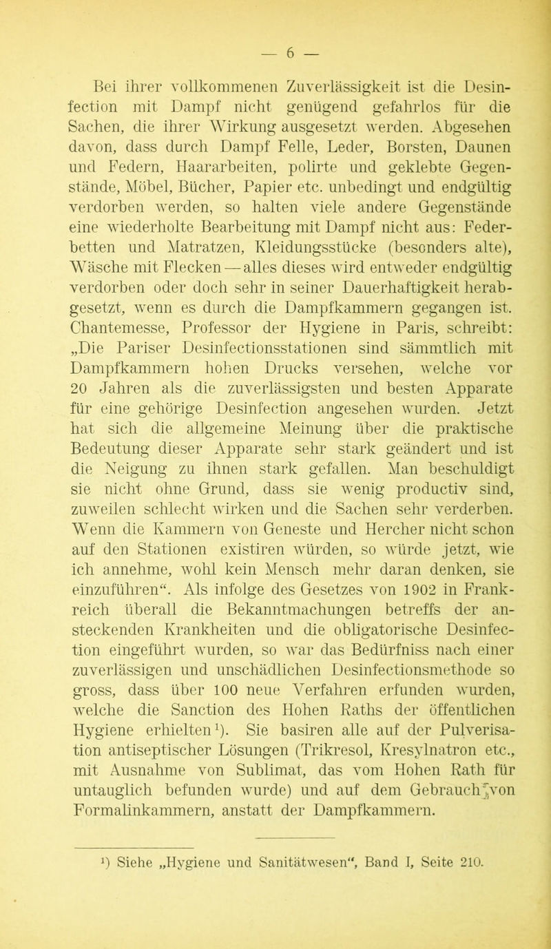 Bei ihrer vollkommenen Zuverlässigkeit ist die Desin- fection mit Dampf nicht genügend gefahrlos für die Sachen, die ihrer Wirkung ausgesetzt werden. Abgesehen davon, dass durch Dampf Felle, Leder, Borsten, Daunen und Federn, Haararbeiten, polirte und geklebte Gegen- stände, Möbel, Bücher, Papier etc. unbedingt und endgültig verdorben werden, so halten viele andere Gegenstände eine wiederholte Bearbeitung mit Dampf nicht aus: Feder- betten und Matratzen, Kleidungsstücke (besonders alte), Wäsche mit Flecken — alles dieses wird entweder endgültig verdorben oder doch sehr in seiner Dauerhaftigkeit herab- gesetzt, wenn es durch die Dampfkammern gegangen ist. Chantemesse, Professor der Hygiene in Paris, schreibt: „Die Pariser Desinfectionsstationen sind sämmtlich mit Dampfkammern hohen Drucks versehen, welche vor 20 Jahren als die zuverlässigsten und besten Apparate für eine gehörige Desinfection angesehen wurden. Jetzt hat sich die allgemeine Meinung über die praktische Bedeutung dieser Apparate sehr stark geändert und ist die Neigung zu ihnen stark gefallen. Man beschuldigt sie nicht ohne Grund, dass sie wenig productiv sind, zuweilen schlecht wirken und die Sachen sehr verderben. Wenn die Kammern von Geneste und Hercher nicht schon auf den Stationen existiren würden, so würde jetzt, wie ich annehme, wohl kein Mensch mehr daran denken, sie einzuführen“. Als infolge des Gesetzes von 1902 in Frank- reich überall die Bekanntmachungen betreffs der an- steckenden Krankheiten und die obhgatorische Desinfec- tion eingeführt wurden, so war das Bedürfniss nach einer zuverlässigen und unschädlichen Desinfectionsmethode so gross, dass über 100 neue Verfahren erfunden wurden, welche die Sanction des Hohen Raths der öffentlichen Hygiene erhielten^). Sie basiren alle auf der Pulverisa- tion antiseptischer Lösungen (Trikresol, Kresylnatron etc., mit Ausnahme von Sublimat, das vom Hohen Rath für untauglich befunden wurde) und auf dem Gebrauch^von Formalinkammern, anstatt der Dampfkammern.
