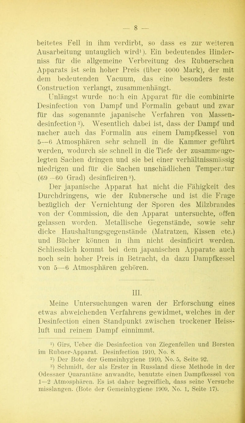 beitetes Feil in ihm verdirbt, so dass es zur weiteren Ausarbeitung untauglich wirdij. Ein bedeutendes Hinder- niss für die allgemeine Verbreitung des Rnbnerschen Apparats ist sein hoher Preis (über 4000 Mark), der mit dem bedeutenden Vacnum, das eine besonders feste Construction verlangt, zusammenhängt. Unlängst wurde noch ein Apparat für die combinirte Desinfection von Dampf und Formaiin gebaut und zwar für das sogenannte japanische Verfahren von Massen- desinfection 2). Wesentlich dabei ist, dass der Dampf und nacher auch das Formalin aus einem Dam^pfkessel von 5—6 Atmosphären sehr schnell in die Kammer geführt werden, wodurch sie schnell in die Tiefe der zusammenge- legten Sachen dringen und sie bei einer verhältnissmässig niedrigen und für die Sachen unschädlichen Temperatur (69 --60 Grad) desinficirenD- Der japanische Apparat hat nicht die Fähigkeit des Durchdringens, wie der Rubnersche und ist die Frage bezüglich der Vernichtung der Sporen des Milzbrandes von der Commission, die den Apparat untersuchte, offen gelassen worden. Metallische Gegenstände, sowie sehr dicke Haushaltungsgegenstände (Matratzen, Kissen etc.) und Bücher können in ihm nicht desinficirt werden. Schliesslich kommt bei dem japanischen Apparate auch noch sein hoher Preis in Betracht, da dazu Dampfkessel von 5—6 Atmosphären gehören. HL Meine Untersuchungen waren der Erforschung eines etwas abweichenden Verfahrens gewidmet, welches in der Desinfection einen Standpunkt zwischen trockener Heiss- luft und reinem Dampf einnimmt. 0 Girs, Ueber die Desinfection von Ziegenfellen und Borsten im Rubner-Apparat. Desinfection 1910, No. 8. D Der Bote der Gemeinhygiene 1910, No. 5, Seite 92. h Schmidt, der als Erster in Russland diese Methode in der Odessaer Quarantäne anwandte, benutzte einen Dampfkessel von 1—2 Atmospliären. Es ist daher begreiflich, dass seine Versuche misslangen. (Bote der Gemeinhygiene 1909, No. 1, Seite 17).