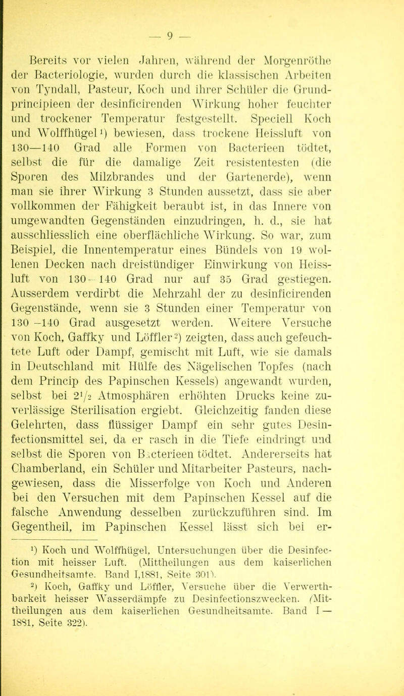 Bereits vor vielen Jahren, während der Moi’^’enrüthv der Bacteriologie, wurden durch die klassischen Arbeiten von Tyndall, Pasteur, Koch und ihrer Schlihu* di(i Oriind- principieen der desinficinmden Wirkung holnu' feuchter und trockener Teinperatui- festgestellt. S])eciell Koch und Wolffhligelp bewiesen, dass trockene Ileissluft von 130—140 Grad alle Formen von Bacterieen tödtet, sell)st die für die damalige Zeit resistentesten (die Sporen des Milzbrandes und der Gartenerde), wenn man sie ihrer Wirkung 3 Stunden aussetzt, dass sie aber vollkommen der Fähigkeit beraubt ist, in das Innere von umgewandten Gegenständen einzudringen, h. d., sie hat ausschliesslich eine oberflächliche Wirkung. So war, zum Beispiel, die Innentemperatur eines Bündels von 19 wol- lenen Decken nach dreistündiger Einwirkung von Heiss- luft von 130- 140 Grad nur auf 35 Grad gestiegen. Ausserdem verdirbt die ^lehrzahl der zu desinficirenden Gegenstände, wenn sie 3 Stunden einer Temperatur von 130 -140 Grad ausgesetzt werden. Weitere Versuche von Koch, Gaffky und Löffler h zeigten, dass auch gefeuch- tete Luft oder Dampf, gemischt mit Luft, wie sie damals in Deutschland mit Hülfe des Xägelischen Topfes (nach dem Princip des Papinschen Kessels) angewandt wmalen, selbst bei 21/2 Atmosphären erhöhten Drucks keine zu- verlässige Sterilisation ergiebt. Gleichzeitig fanden diese Gelehrten, dass flüssiger Dampf ein sehr gutes Desin- fectionsmittel sei, da er rasch in die Tiefe eindringt und selbst die Sporen von B.mterieen tödtet. Andererseits hat Chamberland, ein Schüler und Mitarbeiter Pasteurs, nach- gewiesen, dass die Misserfolge von Koch und Anderen bei den Versuchen mit dem Papinschen Kessel auf die falsche Anwendung desselben zmdickzuführen sind. Im Gegentheil, im Papinschen Kessel lässt sich bei er- P Koch und Wolffhügel, Untersuchungen über die Desinfec- tion mit heisser Luft. (Mittheilungen aus dem kaiserlichen Gesundheitsamte. Rand 1,1881, Seite 301V 2) Koch, Gaffky und Löftier, Versuche über die Verwerth- barkeit heisser Wasserdämpfe zu Desinfectionszwecken. fMit- theilungen aus dem kaiserlichen Gesundheitsamte. Band I — 1881, Seite 322).