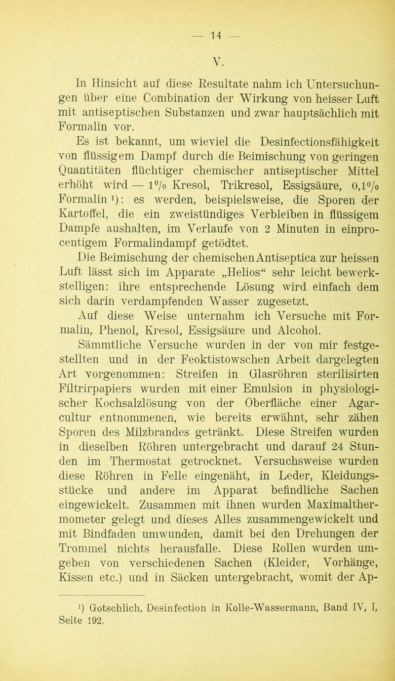 V. In Hinsicht auf diese Resultate nahm ich Untersuchun- gen über eine Conihination der Wirkung von heisser Luft mit antiseptischen Substanzen und zwar hauptsächlich mit Formalin vor. Es ist bekannt, um wieviel die Desinfectionsfähigkeit von flüssigem Dampf durch die Beimischung von geringen Quantitäten flüchtiger chemischer antiseptischer Mittel erhöht wird—H/o Kresol, Trikresol, Essigsäure, 0,1 o/o Formalin i): es werden, beispielsweise, die Sporen der Kartoffel, die ein zweistündiges Verbleiben in flüssigem Dampfe aushalten, im Verlaufe von 2 Minuten in einpro- centigem Formalindampf getödtet. Die Beimischung der chemischen Antiseptica zur heissen Luft lässt sich im Apparate „Hehos sehr leicht bewerk- stelligen: ihre entsprechende Lösung wird einfach dem sich darin verdampfenden Wasser zugesetzt. Auf diese Weise unternahm ich Versuche mit For- malin, Phenol, Kresol, Essigsäure und Alcohol. Sämmtiiche Versuche wurden in der von mir festge- stellten und in der Feoktistowschen Arbeit dargelegten Art vorgenommen: Streifen in Glasröhren sterilisirten Filtrirpapiers wurden mit einer Emulsion in physiologi- scher Kochsalzlösung von der Oberfläche einer Agar- cultur entnommenen, wie bereits erwähnt, sehr zähen Sporen des Milzbrandes getränkt. Diese Streifen wurden in dieselben Röhren untergehracht und darauf 24 Stun- den im Thermostat getrocknet. Versuchsweise wurden diese Röhren in Felle eingenäht, in Leder, Kleidungs- stücke und andere im Apparat befindliche Sachen eingewickelt. Zusammen mit ihnen wurden Maximalther- mometer gelegt und dieses Alles zusammengewickelt und mit Bindfaden umwunden, damit bei den Drehungen der Trommel nichts herausfalle. Diese Rollen wurden um- geben von verschiedenen Sachen (ETeider, Vorhänge, Kissen etc.) und in Säcken untergehracht, womit der Ap- d Gotschlich, Desinfection in Kolle-Wassermann, Band IV, I, Seite 192.