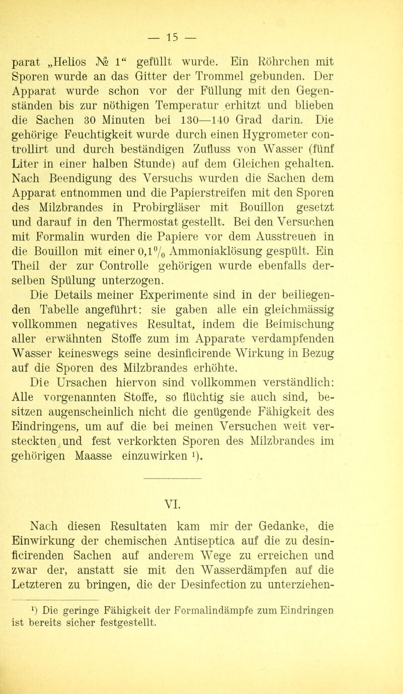 parat „Helios K2 1« gefüllt wurde. Ein Röhrclien mit Sporen wurde an das Gitter der Trommel gebunden. Der Apparat wurde schon vor der Füllung mit den Gegen- ständen bis zur nöthigen Temperatur erhitzt und blieben die Sachen 30 Minuten bei 130—140 Grad darin. Die gehörige Feuchtigkeit wurde durch einen Hygrometer con- trollirt und durch beständigen Zufluss von Wasser (fünf Liter in einer halben Stunde) auf dem Gleichen gehalten. Nach Beendigung des Versuchs wurden die Sachen dem Apparat entnommen und die Papierstreifen mit den Sporen des Milzbrandes in Probirgläser mit Bouillon gesetzt und darauf in den Thermostat gestellt. Bei den Versuchen mit Formalin wurden die Papiere vor dem Ausstreuen in die Bouillon mit einer 0,17o ^^i^o^i^klösung gespült. Ein Theil der zur Controlle gehörigen wurde ebenfalls der- selben Spülung unterzogen. Die Details meiner Experimente sind in der beiliegen- den Tabelle angeführt: sie gaben alle ein gleichmässig vollkommen negatives Resultat, indem die Beimischung aller erwähnten Stoffe zum im Apparate verdampfenden Wasser keineswegs seine desinücirende Wirkung in Bezug auf die Sporen des Milzbrandes erhöhte. Die Ursachen hiervon sind vollkommen verständlich: Alle vorgenannten Stoffe, so flüchtig sie auch sind, be- sitzen augenscheinhch nicht die genügende Fähigkeit des Eindringens, um auf die bei meinen Versuchen weit ver- steckten .und fest verkorkten Sporen des Milzbrandes im gehörigen Maasse einzuwirken i)* VI. Nach diesen Resultaten kam mir der Gedanke, die Einwirkung der chemischen Antiseptica auf die zu desin- ficirenden Sachen auf anderem Wege zu erreichen und zwar der, anstatt sie mit den Wasserdämpfen auf die Letzteren zu bringen, die der Desinfection zu unterziehen- b Die geringe Fähigkeit der Formalin dämpfe zum Eindringen ist bereits sicher festgestellt.