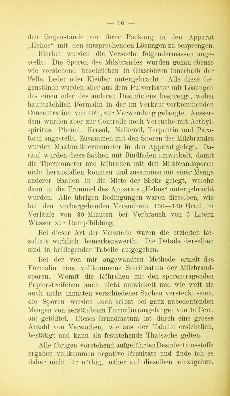 den Gegenstände vor ihrer Packung in den Apparat „Helios“ mit den entsprechenden Lösungen zu besprengen. Hierbei wurden die Versuche folgendermassen ange- stellt. Die Sporen des Milzbrandes wurden genau ebenso wie vorstehend beschrieben in Glasröhren innerhalb der Pelle, Leder oder Kleider untergebracht. Alle diese Ge- genstände wurden aber aus dem Pulverisator mit Lösungen des einen oder des anderen Desiniiciens besprengt, wobei hauptsächlich Formahn in der im Verkauf vorkommenden Concentration von 407o zur Verwendung gelangte. Ausser- dem wurden aber zur Controlle noch Versuche mit Aethyl- spiritus, Phenol, Kresol, Nelkenöl, Terpentin und Para- form angestellt. Zusammen mit den Sporen des Milzbrandes wurden Maximalthermometer in den Apparat gelegt. Da- rauf wurden diese Sachen mit Bindfaden umwickelt, damit die Thermometer und Röhrchen mit den Milzbrandsporen nicht herausfallen konnten und zusammen mit einer Menge anderer Sachen in die Mitte der Säcke gelegt, welche dann in die Trommel des Apparats „Helios“ untergebracht wurden. Alle übrigen Bedingungen waren dieselben, wie bei den vorhergehenden Versuchen: 130—140 Grad im Verlaufe von 30 Minuten bei Verbrauch von 5 Litern Wasser zur Dampfbildung. Bei dieser Art der Versuche waren die erzielten Re- sultate wirklich bemerkenswerth. Die Details derselben sind in beiliegender Tabelle aufgegeben. Bei der von mir angewandten Methode erzielt das Formahn eine vollkommene Sterilisation der Milzbrand- sporen. Womit die Röhrchen mit den sporentragenden Papierstreifchen auch nicht umwickelt und wie weit sie auch nicht inmitten verschiedener Sachen versteckt seien, die Sporen werden doch selbst bei ganz unbedeutenden Mengen von zerstäubtem Formahn (angefangen von 10 Ccm. an) getödtet. Dieses Grundfactum ist durch eine grosse Anzahl von Versuchen, wie aus der Tabelle ersichtlich, bestätigt und kann als feststehende Thatsache gelten. Alle übrigen vorstehend aufgeführtenDesinfectionsstoffe ergaben vollkommen negative Resultate und finde ich es daher nicht für nöthig, näher auf dieselben einzugehen.