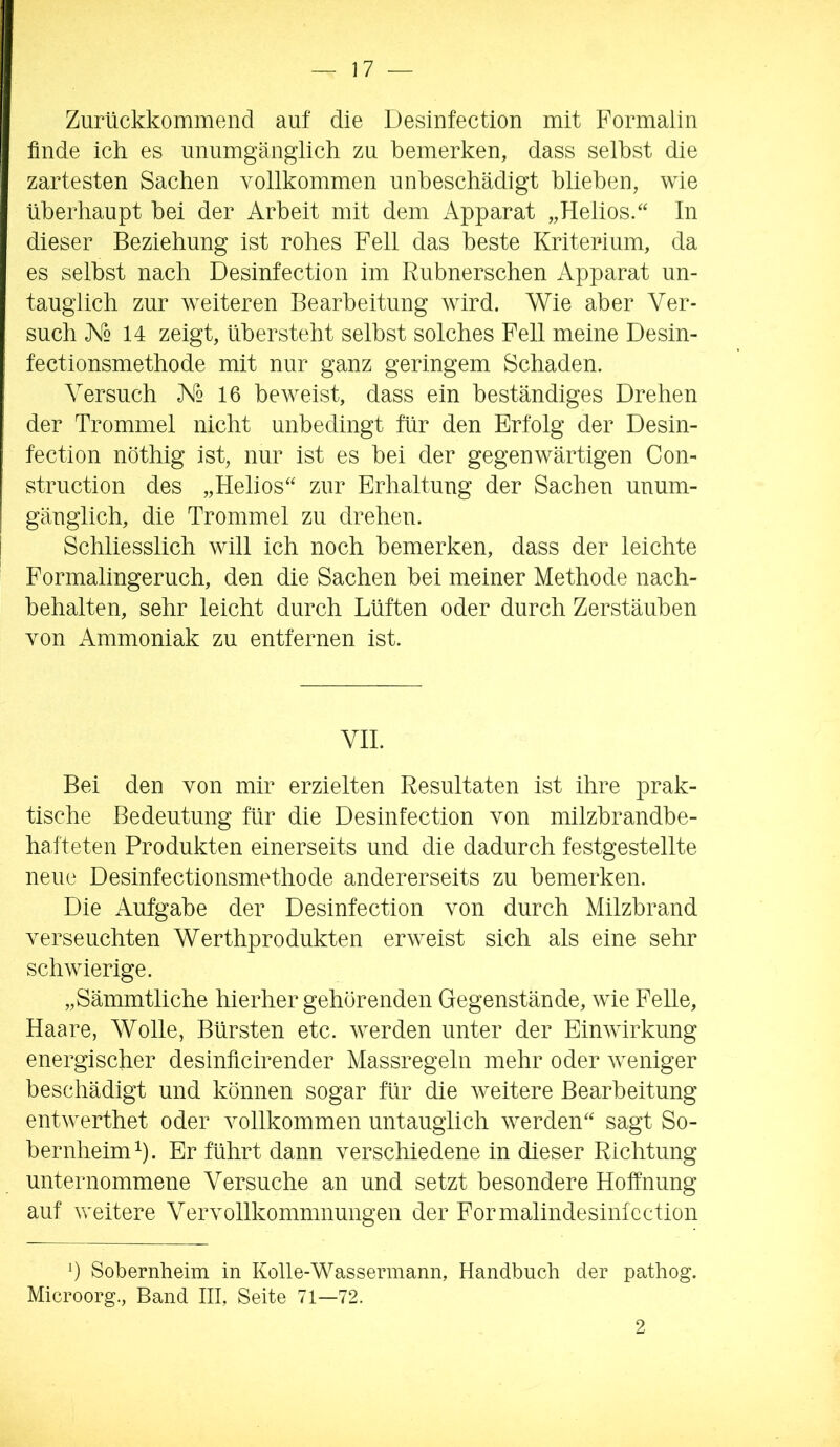 Zurückkommend auf die Desinfection mit Formalin finde ich es unumgänglich zu bemerken, dass seihst die zartesten Sachen vollkommen unbeschädigt blieben, wie überhaupt hei der Arbeit mit dem Apparat „Helios.“ In dieser Beziehung ist rohes Fell das beste Kriterium, da es seihst nach Desinfection im Rubnerschen Apparat un- tauglich zur weiteren Bearbeitung wird. Wie aber Ver- such A'o 14 zeigt, übersteht selbst solches Fell meine Desin- fectionsmethode mit nur ganz geringem Schaden. Versuch X2 16 beweist, dass ein beständiges Drehen der Trommel nicht unbedingt für den Erfolg der Desin- fection nöthig ist, nur ist es bei der gegenwärtigen Gon- struction des „Helios“ zur Erhaltung der Sachen unum- gänglich, die Trommel zu drehen. Schliesslich will ich noch bemerken, dass der leichte Formalingeruch, den die Sachen bei meiner Methode nach- behalten, sehr leicht durch Lüften oder durch Zerstäuben von Ammoniak zu entfernen ist. VII. Bei den von mir erzielten Resultaten ist ihre prak- tische Bedeutung für die Desinfection von milzbrandbe- hafteten Produkten einerseits und die dadurch festgestellte neue Desinfectionsmethode andererseits zu bemerken. Die Aufgabe der Desinfection von durch Milzbrand verseuchten Werthprodukten erweist sich als eine sehr schwierige. „Sämmtliche hierher gehörenden Gegenstände, wie Felle, Haare, Wolle, Bürsten etc. werden unter der Einwirkung energischer desinficirender Massregeln mehr oder weniger beschädigt und können sogar für die weitere Bearbeitung entwerthet oder vollkommen untauglich werden“ sagt So- bernheim^). Er führt dann verschiedene in dieser Richtung unternommene Versuche an und setzt besondere Hoffnung auf v\^eitere Vervollkommnungen der Formalindesinfcction b Sobernheim in Kolle-Wassermann, Handbuch der pathog. Microorg., Band III, Seite 71—72. 2