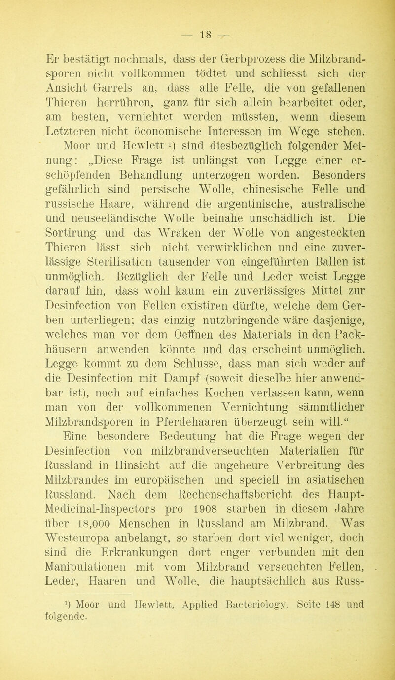 Er bestätigt nochmals, dass der Gerbprozess die Milzbrand- sporen nicht vollkommen tödtet und schliesst sich der Ansicht Garrels an, dass alle Felle, die von gefallenen Thieren herrühren, ganz für sich allein bearbeitet oder, am besten, vernichtet werden müssten, wenn diesem Letzteren nicht öconomische Interessen im Wege stehen. Moor und Hewlett i) sind diesbezüglich folgender Mei- nung : „Diese Frage ist unlängst von Legge einer er- schöpfenden Behandlung unterzogen worden. Besonders gefährlich sind persische Wolle, chinesische Felle und russische Haare, während die argentinische, australische und neuseeländische Wolle beinahe unschädlich ist. Die Sortirung und das Wraken der Wolle von angesteckten Thieren lässt sich nicht verwirklichen und eine zuver- lässige Sterilisation tausender von eingeführten Ballen ist unmöglich. Bezüglich der Felle und Leder weist Legge darauf hin, dass wohl kaum ein zuverlässiges Mittel zur Desinfection von Fellen existiren dürfte, welche dem Ger- ben unterliegen; das einzig nutzbringende wäre dasjenige, welches man vor dem Oetfnen des Materials in den Back- häusern anwenden könnte und das erscheint unmöglich. Legge kommt zu dem Schlüsse, dass man sich weder auf die Desinfection mit Dampf (soweit dieselbe hier anwend- bar ist), noch auf einfaches Kochen verlassen kann, wenn man von der vollkommenen Vernichtung sämmtlicher Milzbrandsporen in Pferdehaaren überzeugt sein will.“ Eine besondere Bedeutung hat die Frage wegen der Desinfection von milzbrandverseuchten Materialien für Russland in Hinsicht auf die ungeheure Verbreitung des Milzbrandes im europäischen und speciell im asiatischen Russland. Nach dem Rechenschaftsbericht des Haupt- Medicinal-Ihspectors pro 1908 starben in diesem Jahre über 18,000 Menschen in Russland am Milzbrand. Was Westeuropa anbelangt, so starben dort viel weniger, doch sind die Erkrankungen dort enger verbunden mit den Manipulationen mit vom Milzbrand verseuchten Fellen, Leder, Haaren und Wolle, die hauptsächlich aus Russ- 0 Moor und Hewlett, Applied Bacteriology, Seite 148 und folgende.