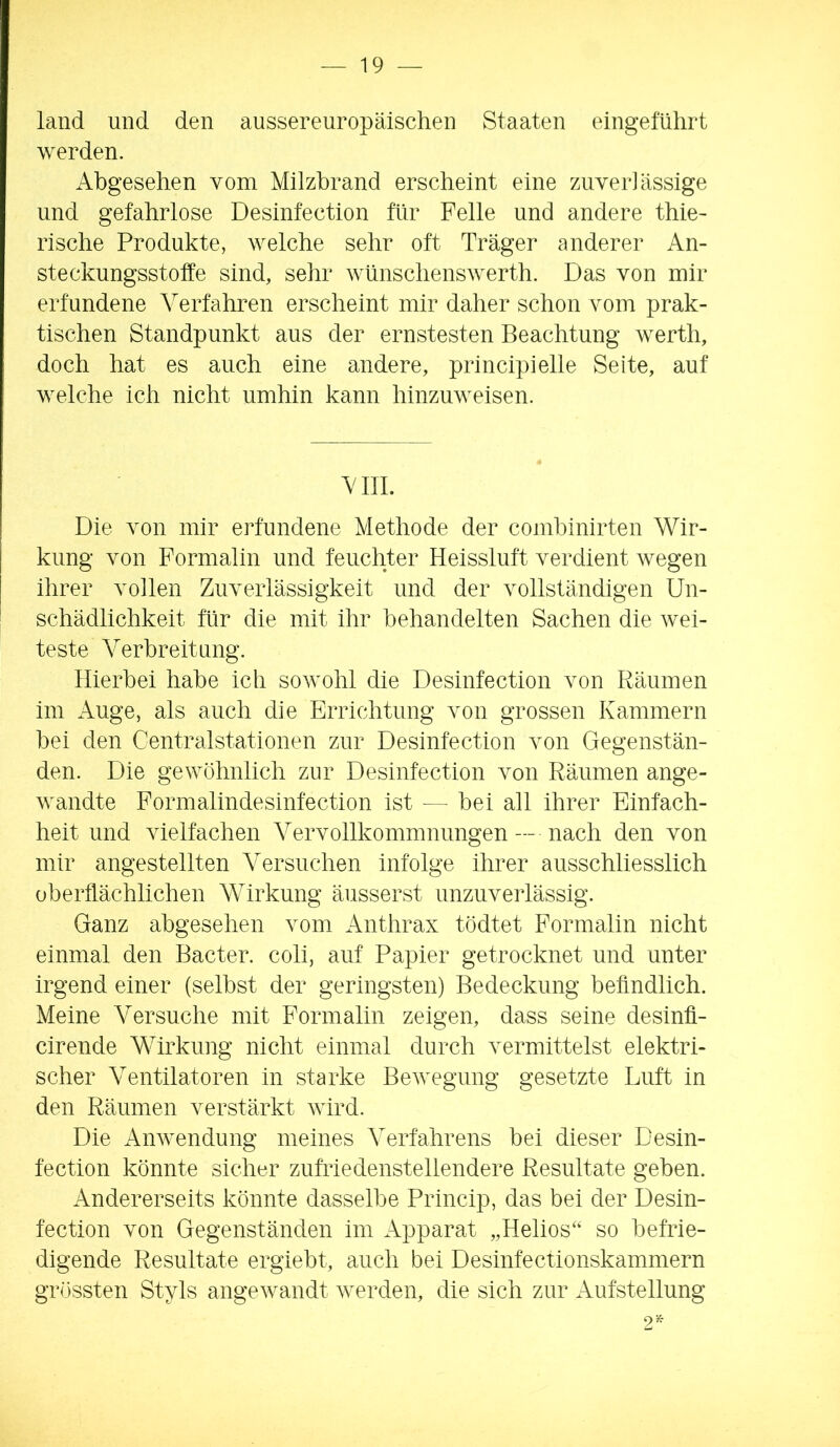 land und den aussereuropäischen Staaten eingeführt werden. Abgesehen vom Milzbrand erscheint eine zuverlässige und gefahrlose Desinfection für Felle und andere thie- rische Produkte, welche sehr oft Träger anderer An- steckungsstoffe sind, sehr wünschenswerth. Das von mir erfundene Verfahren erscheint mir daher schon vom prak- tischen Standpunkt aus der ernstesten Beachtung werth, doch hat es auch eine andere, principielle Seite, auf welche ich nicht umhin kann hinzuweisen. AUL Die von mir erfundene Methode der comhinirten Wir- kung von Formalin und feuchter Heissluft verdient wegen ihrer vollen Zuverlässigkeit und der vollständigen Un- schädlichkeit für die mit ihr behandelten Sachen die wei- teste Verbreitung. Hierbei habe ich sowohl die Desinfection von Räumen im Auge, als auch die Errichtung von grossen Kammern bei den Centralstationen zur Desinfection von Gegenstän- den. Die gewöhnlich zur Desinfection von Räumen ange- wandte Formalindesinfection ist — bei all ihrer Einfach- heit und vielfachen Vervollkommnungen — nach den von mir angestellten Versuchen infolge ihrer ausschliesslich oberffächlichen Wirkung äusserst unzuverlässig. Ganz abgesehen vom Anthrax tödtet Formalin nicht einmal den Bacter. coli, auf Papier getrocknet und unter irgend einer (selbst der geringsten) Bedeckung befindlich. Meine Versuche mit Formalin zeigen, dass seine desinfi- cirende Wirkung nicht einmal durch vermittelst elektri- scher Ventilatoren in starke Bewegung gesetzte Luft in den Räumen verstärkt wird. Die Anwendung meines Verfahrens bei dieser Desin- fection könnte sicher zufriedenstellendere Resultate geben. Andererseits könnte dasselbe Princip, das bei der Desin- fection von Gegenständen im Apparat „Helios‘‘ so befrie- digende Resultate ergiebt, auch bei Desinfectionskammern grössten Styls angewandt werden, die sich zur Aufstellung 9 5e