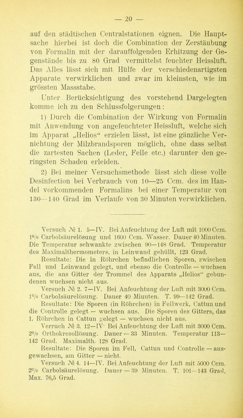 auf den städtischen Centralstationen eignen. Die Haupt- sache hierbei ist doch die Comhination der Zerstäubung von Formalin mit der darauffolgenden Erhitzung der Ge- genstände bis zu 80 Grad vermittelst feuchter Heissluft. Das Alles lässt sich mit Hülfe der verschiedenartigsten Apparate verwirklichen und zwar im kleinsten, wie im grössten Massstabe. Unter Berücksichtigung des vorstehend Dargelegten komme ich zu den Schlussfolgerungen: 1) Durch die Comhination der Wirkung von Formalin mit Anwendung von angefeuchteter Heissluft, welche sich im Apparat „Helios“ erzielen lässt, ist eine gänzliche Ver- nichtung der Milzhrandsporen möglich, ohne dass seihst die zartesten Sachen (Leder, Felle etc.) darunter den ge- ringsten Schaden erleiden. 2) Bei meiner Versuchsmethode lässt sich diese volle Desinfection hei Verbrauch von 10—25 Ccm. des im Han- del vorkommenden Formalins hei einer Temperatur von 130—140 Grad im Verlaufe von 30 Minuten verwirklichen. Versuch 1. 5—IV. Bei Anfeuchtung der Luft mit 1000 Ccm. D/o Carboisäurelösung und 1600 Ccm. AVasser. Dauer 40 Minuten. Die Temperatur schwankte zwischen 90—148 Grad. Temperatur des Maximaltliermometers, in Leinwand gehüllt, 123 Grad. Resultate: Die in Röhrchen befindlichen Sporen, zwischen Fell und Leinwand gelegt, und ebenso die Controlle — wuchsen aus, die ans Gitter der Trommel des Apparats- „Helios“ gebun- denen wuchsen nicht aus. Versuch IV 2. 7—IV. Bei Anfeuchtung der Luft mit 30o0 Ccm. D/o Carbolsäurelösung. Dauer 40 Miuuten. T. 99—142 Grad. Resultate: Die Sporen (in Röhrchen) in Feilwerk, Cattun und die Controlle gelegt — wuchsen aus. Die Sporen des Gitters, das 1. Röhrchen in Cattun gelegt — wuchsen nicht aus. Verruch A» 3. 12—IV’ Bei Anfeuchtung der Luft mit 3000 Ccm. 2o/o Orthokresollösung. Dauer —33 Minuten. Temperatur 113— 142 Grad. Maximalth. 128 Grad. Resultate: Die Sporen im Fell, Cattun und Controlle — aus- gewachsen, am Gitter — nicht. Versuch V2 4. 14—IV. Bei Anfeuchtung der Luft mit 5000 Ccm. 2^/0 Carbolsäurelösung. Dauer — 39 Minuten. T. 101—143 Grad. Max. 76,5 Grad.