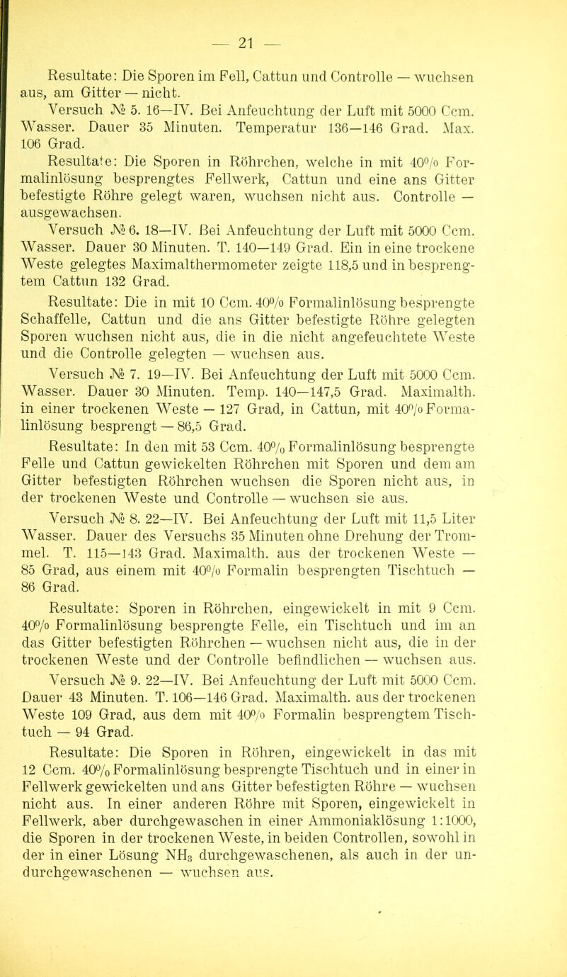 Resultate: Die Sporen im Pell, Cattiin und Controlle — wuchsen aus, am Gitter — nicht. Versuch 5. 16—IV. Bei Anfeuchtung der Luft mit 5000 Ccm. Wasser. Dauer 35 Minuten. Temperatur 186—146 Grad. Max. 106 Grad. Resultate: Die Sporen in Röhrchen, welche in mit 40*^/o For- malinlösung besprengtes Fellwerk, Cattun und eine ans Gitter befestigte Röhre gelegt waren, wuchsen nicht aus. Controlle — ausgewachsen. Versuch AT2 6. 18—IV. Bei Anfeuchtung der Luft mit 5000 Ccm. Wasser. Dauer 30 Minuten. T. 140—149 Grad. Ein in eine trockene Weste gelegtes Maximalthermometer zeigte 118,5 und in bespreng- tem Cattun 132 Grad. Resultate: Die in mit 10 Ccm. 40Ao Formalinlösung besprengte Schaffelle, Cattun und die ans Gitter befestigte Röhre gelegten Sporen wuchsen nicht aus, die in die nicht angefeuchtete Weste und die Controlle gelegten — wuchsen aus. Versuch AT2 7. 19—IV. Bei Anfeuchtung der Luft mit 5000 Ccm. Wasser. Dauer 30 Minuten. Temp. 140—147,5 Grad. Maximalth. in einer trockenen Weste — 127 Grad, in Cattun, mit 40«/o Forma- linlösung besprengt — 86,5 Grad. Resultate: In den mit 53 Ccm. 40% Formalinlösung besprengte Felle und Cattun gewickelten Röhrchen mit Sporen und dem am Gitter befestigten Röhrchen wuchsen die Sporen nicht aus, in der trockenen Weste und Controlle — wuchsen sie aus. Versuch X2 8. 22—IV. Bei Anfeuchtung der Luft mit 11,5 Liter Wasser. Dauer des Versuchs 35 Minuten ohne Drehung der Trom- mel. T. 115—143 Grad. Maximalth. aus der trockenen Weste — 85 Grad, aus einem mit 40o/o Formalin besprengten Tischtuch — 86 Grad. Resultate: Sporen in Röhrchen, eingewickelt in mit 9 Ccm. 40% Formalinlösung besprengte Felle, ein Tischtuch und im an das Gitter befestigten Röhrchen — wuchsen nicht aus, die in der trockenen Weste und der Controlle befindlichen — wuchsen aus. Versuch JV2 9. 22—IV. Bei Anfeuchtung der Luft mit 5000 Ccm. Dauer 43 Minuten. T. 106—146 Grad. Maximalth. aus der trockenen Weste 109 Grad, aus dem mit 40% Formalin besprengtem Tisch- tuch — 94 Grad. Resultate: Die Sporen in Röhren, eingewickelt in das mit 12 Ccm. 40% Formalinlösung besprengte Tischtuch und in einer in Fellwerk gewickelten und ans Gitter befestigten Röhre — wuchsen nicht aus. In einer anderen Röhre mit Sporen, eingewickelt in Fellwerk, aber durchgewaschen in einer Ammoniaklösung 1:1000, die Sporen in der trockenen Weste, in beiden Controllen, sowohl in der in einer Lösung NH3 durchgewaschenen, als auch in der un- durchgewaschenen — wuchsen aus.