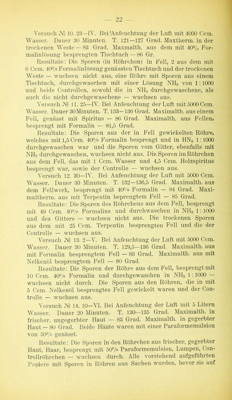 Versuch X2 10. 23—IV. Bei ^Anfeuchtung der Luft mit 4000 Ccm. Wasser. Dauer 30 Minuten. T. 121—127 Grad. Maxtherm. in der trockenen Weste — 83 Grad. Maxmalth. aus dem mit 40% Bor- malinlösung besprengten Tischtuch — 86 Gr. Resultate: Die Sporen (in Röhrchen) in Fell, 2 aus dem mit 6 Ccm. 40% Formalinlösung genässten Tischtuch und der trockenen Weste — wuchsen nicht aus, eine Röhre mit Sporen aus einem Tischtuch, durchgewaschen mit einer Lösung NH3 von 1:1000 und beide Controllen, sowohl die in NH3 durchgewaschene, als auch die nicht durchgewaschene — wuchsen aus. Versuch JV2 11. 25—IV. Bei Anfeuchtung der Luft mit 5000 Ccm. Wasser. Dauer 30Minuten. T. 133—136 Grad. Maximalth. aus einem Fell, genässt mit Spiritus — 86 Grad. Maximalth. aus Fellen, besprengt mit Formalin — 81,5 Grad. Resultate; Die Sporen aus der in Fell gewickelten Röhre, welches mit 1,5 Ccm. 40% Formalin besprengt und in HN3 1:1000 durchgewaschen war und die Sporen vom Gitter, ebenfalls mit NH3 durchgewaschen, wuchsen nicht aus. Die Sporen im Röhrchen aus dem Fell, das mit 1 Ccm. Wasser und 4,5 Ccm. Holzspiritus besprengt war, sowie der Controlle — wuchsen aus. Versuch 12. 30—IV. Bei Anfeuchtung der Luft mit 5000 Ccm. Wasser. Dauer 30 Minuten. T. 132—136,5 Grad. Maximalth. aus dem Fellwerk, besprengt mit 40Vo Formalin — 84 Grad. Maxi- maltherm. aus mit Terpentin beprengtem Fell — 85 Grad. Resultate: Die Sporen des Röhrchens aus dem Fell, besprengt mit 49 Ccm. 40o/o Formalins und durchwaschen in NH3 1:1000 und des Gitters — wuchsen nicht aus. Die trockenen Sporen aus dem mit 25 Ccm. Terpentin besprengten Fell und die der Controlle — wuchsen aus. Versuch X2 13. 2—V. Bei Anfeuchtung der Luft mit 5000 Ccm. Wasser. Dauer 30 Minuten. T. 129,5—136 Grad. Maximalth. aus mit Formalin besprengtem Fell — 83 Grad. Maximalth. aus mit Nelkenöl besprengtem Fell — 80 Grad. Resultate: Die Sporen der Röhre aus dem Fell, besprengt mit 10 Ccm. 400/0 Formalin und durchgewaschen in NH3 1:1000 — wuchsen nicht durch. Die Sporen aus den Röhren, die in mit 5 Ccm. Nelkenöl besprengtes Fell gewickelt waren und der Con- trolle — wuchsen aus. Versuch /N« 14. 10—VI. Bei Anfeuchtung der Luft mit 5 Litern Wasser. Dauer 20 Minuten. T. 130—135 Grad. Maximalth. in frischer, ungegerbter Haut — 83 Grad. Maximalth. in gegerbter Haut — 80 Grad. Beide Häute waren mit einer Paraformemulsion von 500/0 genässt. Resultate: Die Sporen in den Röhrchen aus frischer, gegerbter Haut, Haar, besprengt mit 50% Paraformemulsion, Lumpen, Con- trollröhrchen — wuchsen durch. Alle vorstehend aufgeführten Papiere mit Sporen in Röhren aus Sachen wurden, bevor sie auf