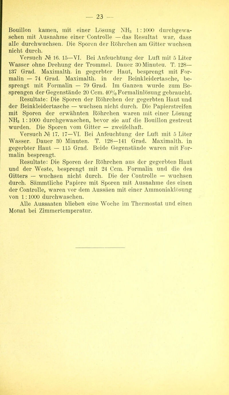 Bouillon kamen, mit einer Lösung NH3 1; 1000 durch gewa- schen mit Ausnahme einer Controlle — das Resultat war, dass alle durchwuchsen. Die Sporen der Röhrchen am Gitter wuchsen nicht durch. Versuch K2 16. 15—VI. Bei Anfeuchtung der Luft mit 5 Liter Wasser ohne Drehung der Trommel. Dauer. SOMinuteu. T. 128— 137 Grad. Maximalth. in gegerbter Haut, besprengt mit For- malin — 74 Grad. Maximalth. in der Beinkleidertasche, be- sprengt mit Formalin — 79 Grad. Im Ganzen wurde zum Be- sprengen der Gegenstände 20 Ccm. 407o Formalinlösung gebraucht. Resultate: Die Sporen der Röhrchen der gegerbten Haut und der Beinkleidertasche — wuchsen nicht durch. Die Papierstreifen mit Sporen der erwähnten Röhrchen waren mit einer Lösung NH3 1:1000 durchgewaschen, bevor sie auf die Bouillon gestreut wurden. Die Sporen vom Gitter — zweifelhaft. Versuch ^2 17. 17—VI. Bei Anfeuchtung der Luft mit 5 Liter Wasser. Dauer 30 Minuten. T. 128—141 Grad. Maximalth. in gegerbter Haut — 115 Grad. Beide Gegenstände waren mit For- malin besprengt. Resultate: Die Sporen der Röhrchen aus der gegerbten Haut und der Weste, besprengt mit 24 Ccm. Formalin und die des Gitters — wuchsen nicht durch. Die der Controlle — wuchsen durch. Sämmtliche Papiere mit Sporen mit Ausnahme des einen der Controlle, waren vor dem Aussäen mit einer Ammoniaklösung von 1:1000 durchwaschen. Alle Aussaaten blieben eine Woche im Thermostat und einen Monat bei Zimmertemperatur.