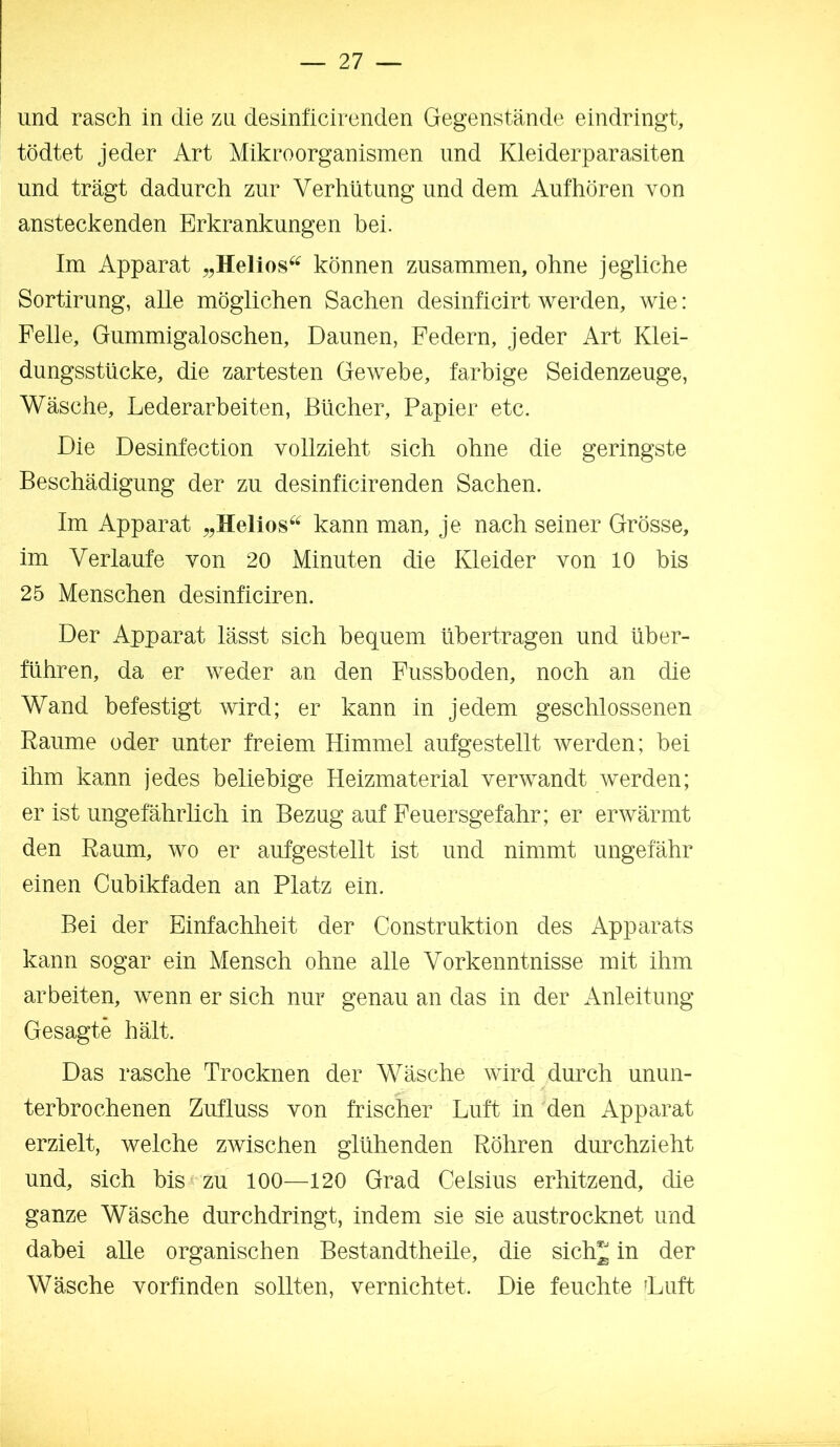 und rasch in die zu desinficircnden Gegenstände eindringt, tödtet jeder Art Mikroorganismen und Kleiderparasiten und trägt dadurch zur Verhütung und dem Aufhören von ansteckenden Erkrankungen bei. Im Apparat „Helios^^ können zusammen, ohne jegliche Sortirung, alle möglichen Sachen desinficirt werden, wie: Felle, Gummigaloschen, Daunen, Federn, jeder Art Klei- dungsstücke, die zartesten Gewebe, farbige Seidenzeuge, Wäsche, Lederarbeiten, Bücher, Papier etc. Die Desinfection vollzieht sich ohne die geringste Beschädigung der zu desinficirenden Sachen. Im Apparat kann man, je nach seiner Grösse, im Verlaufe von 20 Minuten die Kleider von 10 bis 25 Menschen desinficiren. Der Apparat lässt sich bequem übertragen und über- führen, da er weder an den Fusshoden, noch an die Wand befestigt wird; er kann in jedem geschlossenen Raume oder unter freiem Himmel aufgestellt werden; bei ihm kann jedes beliebige Heizmaterial verwandt werden; er ist ungefährlich in Bezug auf Feuersgefahr; er erwärmt den Raum, wo er aufgestellt ist und nimmt ungefähr einen Cubikfaden an Platz ein. Bei der Einfachheit der Construktion des Apparats kann sogar ein Mensch ohne alle Vorkenntnisse mit ihm arbeiten, wenn er sich nur genau an das in der Anleitung Gesagte hält. Das rasche Trocknen der Wäsche wird durch unun- terbrochenen Zufluss von frischer Luft in den Apparat erzielt, welche zwischen glühenden Röhren durchzieht und, sich bis zu 100—120 Grad Celsius erhitzend, die ganze Wäsche durchdringt, indem sie sie austrocknet und dabei alle organischen Bestandtheile, die sichj in der Wäsche vorfinden sollten, vernichtet. Die feuchte Luft