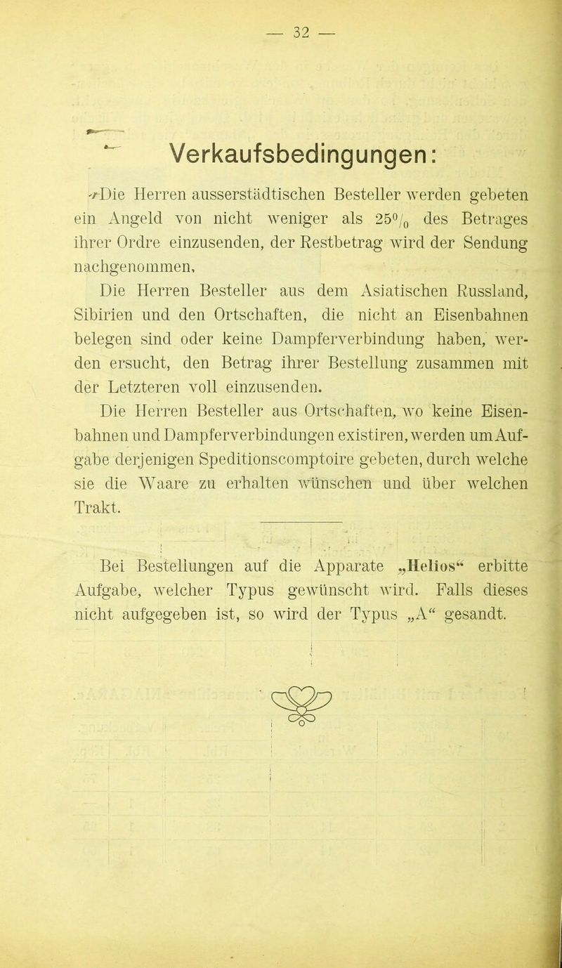 Verkaufsbedingungen: '/Die Herren ausserstädtischen Besteller werden gebeten ein Angeld von nicht weniger als 25^/^ des Betrages ihrer Ordre einzusenden, der Restbetrag wird der Sendung nachgenommen. Die Herren Besteller aus dem Asiatischen Russland, Sibirien und den Ortschaften, die nicht an Eisenbahnen belegen sind oder keine Dampferverbindimg haben, wer- den ersucht, den Betrag ihrer Bestellung zusammen mit der Letzteren voll einzusenden. Die Herren Besteller aus Ortschaften, wo keine Eisen- bahnen und Dampferverbindungen existiren, werden um Auf- gabe derjenigen Speditionscomptoire gebeten, durch welche sie die Waare zu erhalten wünschen und über welchen Trakt. Bei Bestellungen auf die Apparate „Helios^^ erbitte Aufgabe, welcher Typus gewünscht wird. Falls dieses nicht aufgegeben ist, so wird der Typus ,,A'' gesandt. o t