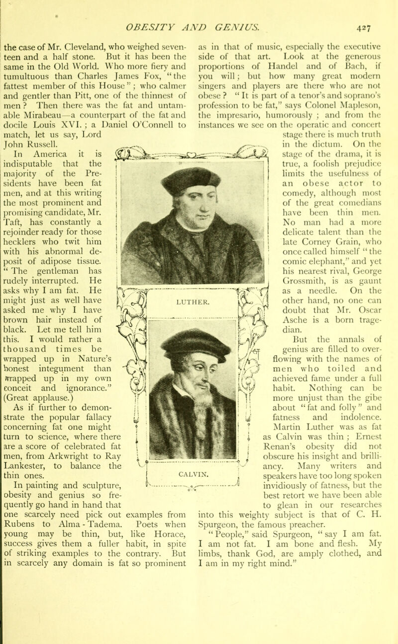 the case of Mr. Cleveland, who weighed seven- teen and a half stone. But it has been the same in the Old World. Who more fiery and tumultuous than Charles James Fox, “the fattest member of this House who calmer and gentler than Pitt, one of the thinnest of men ? Then there was the fat and untam- able Mirabeau—a counterpart of the fat and docile Louis XVI.; a Daniel O’Connell to match, let us say, Lord John Russell. In America it is indisputable that the majority of the Pre- sidents have been fat men, and at this writing the most prominent and promising candidate, Mr. Taft, has constantly a rejoinder ready for those hecklers who twit him with his abnormal de- posit of adipose tissue. “ The gentleman has rudely interrupted. He asks why I am fat. He might just as well have asked me why I have brown hair instead of black. Let me tell him this. I would rather a thousand times be wrapped up in Nature’s honest integument than trapped up in my own conceit and ignorance.” (Great applause.) As if further to demon- strate the popular fallacy concerning fat one might turn to science, where there are a score of celebrated fat men, from Arkwright to Ray Lankester, to balance the thin ones. In painting and sculpture, obesity and genius so fre- quently go hand in hand that one scarcely need pick out examples from Rubens to Alma - Tadema. Poets when young may be thin, but, like Horace, success gives them a fuller habit, in spite of striking examples to the contrary. But in scarcely any domain is fat so prominent as in that of music, especially the executive side of that art. Look at the generous proportions of Handel and of Bach, if you will; but how many great modern singers and players are there who are not obese ? “ It is part of a tenor’s and soprano’s profession to be fat,” says Colonel Mapleson, the impresario, humorously ; and from the instances we see on the operatic and concert stage there is much truth in the dictum. On the stage of the drama, it is true, a foolish prejudice limits the usefulness of an obese actor to comedy, although most of the great comedians have been thin men. No man had a more delicate talent than the late Corney Grain, who once called himself “the comic elephant,” and yet his nearest rival, George Grossmith, is as gaunt as a needle. On the other hand, no one can doubt that Mr. Oscar Asche is a born trage- dian. But the annals of genius are filled to over- flowing with the names of men who toiled and achieved fame under a full habit. Nothing can be more unjust than the gibe about “ fat and folly ” and fatness and indolence. Martin Luther was as fat as Calvin was thin ; Ernest Renan’s obesity did not obscure his insight and brilli- ancy. Many writers and speakers have too long spoken invidiously of fatness, but the best retort we have been able to glean in our researches into this weighty subject is that of C. H. Spurgeon, the famous preacher. “ People,” said Spurgeon, “ say I am fat. I am not fat. I am bone and flesh. My limbs, thank God, are amply clothed, and I am in my right mind.”